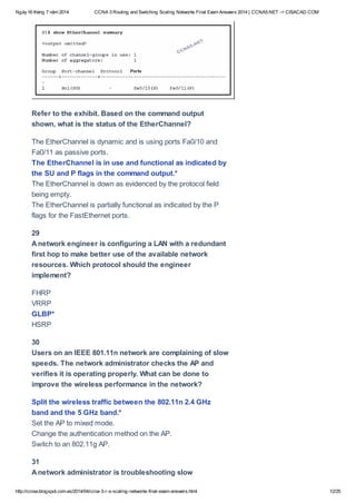 Ngày16 tháng 7 năm 2014 CCNA 3 Routing and Switching Scaling Networks Final Exam Answers 2014 | CCNA5.NET -> CISACAD.COM
http://ccnax.blogspot.com.es/2014/04/ccna-3-r-s-scaling-networks-final-exam-answers.html 12/25
Refer to the exhibit. Based on the command output
shown, what is the status of the EtherChannel?
The EtherChannel is dynamic and is using ports Fa0/10 and
Fa0/11 as passive ports.
The EtherChannel is in use and functional as indicated by
the SU and P flags in the command output.*
The EtherChannel is down as evidenced by the protocol field
being empty.
The EtherChannel is partially functional as indicated by the P
flags for the FastEthernet ports.
29
Anetwork engineer is configuring a LAN with a redundant
first hop to make better use of the available network
resources. Which protocol should the engineer
implement?
FHRP
VRRP
GLBP*
HSRP
30
Users on an IEEE 801.11n network are complaining of slow
speeds. The network administrator checks the AP and
verifies it is operating properly. What can be done to
improve the wireless performance in the network?
Split the wireless traffic between the 802.11n 2.4 GHz
band and the 5 GHz band.*
Set the AP to mixed mode.
Change the authentication method on the AP.
Switch to an 802.11g AP.
31
Anetwork administrator is troubleshooting slow
 