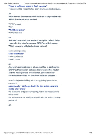 Ngày16 tháng 7 năm 2014 CCNA 3 Routing and Switching Scaling Networks Final Exam Answers 2014 | CCNA5.NET -> CISACAD.COM
http://ccnax.blogspot.com.es/2014/04/ccna-3-r-s-scaling-networks-final-exam-answers.html 15/25
There is sufficient space in flash memory.*
The desired IOS image file has been downloaded to the router.
39
What method of wireless authentication is dependent on a
RADIUS authentication server?
WPA Personal
WEP
WPA2 Enterprise*
WPA2 Personal
40
Anetwork administrator wants to verify the default delay
values for the interfaces on an EIGRP-enabled router.
Which command will display these values?
show running-config
show interfaces*
show ip protocols
show ip route
41
Anetwork administrator in a branch office is configuring
EIGRP authentication between the branch office router
and the headquarters office router. Which security
credential is needed for the authentication process?
a randomly generated key with the crypto key generate rsa
command
a common key configured with the key-string command
inside a key chain*
the username and password configured on the headquarters
office router
the hostname of the headquarters office router and a common
password
42
 