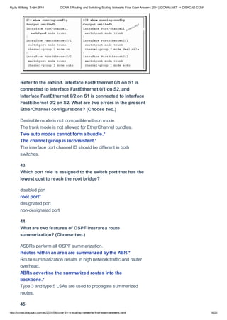 Ngày16 tháng 7 năm 2014 CCNA 3 Routing and Switching Scaling Networks Final Exam Answers 2014 | CCNA5.NET -> CISACAD.COM
http://ccnax.blogspot.com.es/2014/04/ccna-3-r-s-scaling-networks-final-exam-answers.html 16/25
Refer to the exhibit. Interface FastEthernet 0/1 on S1 is
connected to Interface FastEthernet 0/1 on S2, and
Interface FastEthernet 0/2 on S1 is connected to Interface
FastEthernet 0/2 on S2. What are two errors in the present
EtherChannel configurations? (Choose two.)
Desirable mode is not compatible with on mode.
The trunk mode is not allowed for EtherChannel bundles.
Two auto modes cannot form a bundle.*
The channel group is inconsistent.*
The interface port channel ID should be different in both
switches.
43
Which port role is assigned to the switch port that has the
lowest cost to reach the root bridge?
disabled port
root port*
designated port
non-designated port
44
What are two features of OSPF interarea route
summarization? (Choose two.)
ASBRs perform all OSPF summarization.
Routes within an area are summarized by the ABR.*
Route summarization results in high network traffic and router
overhead.
ABRs advertise the summarized routes into the
backbone.*
Type 3 and type 5 LSAs are used to propagate summarized
routes.
45
 