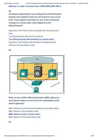 Ngày16 tháng 7 năm 2014 CCNA 3 Routing and Switching Scaling Networks Final Exam Answers 2014 | CCNA5.NET -> CISACAD.COM
http://ccnax.blogspot.com.es/2014/04/ccna-3-r-s-scaling-networks-final-exam-answers.html 18/25
Address or name of remote host ->2001:DB8:CAFE:100::9
48
Anetwork administrator has configured an EtherChannel
between two switches that are connected via four trunk
links. If the physical interface for one of the trunk links
changes to a down state, what happens to the
EtherChannel?
Spanning Tree Protocol will recalculate the remaining trunk
links.
The EtherChannel will remain functional.
The EtherChannel will transition to a down state.*
Spanning Tree Protocol will transition the failed physical
interface into forwarding mode.
49
Refer to the exhibit. Which destination MAC address is
used when frames are sent from the workstation to the
default gateway?
MAC addresses of both the forwarding and standby routers
MAC address of the standby router
MAC address of the virtual router*
MAC address of the forwarding router
50
 