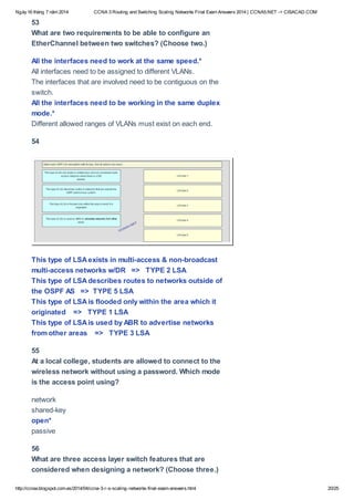 Ngày16 tháng 7 năm 2014 CCNA 3 Routing and Switching Scaling Networks Final Exam Answers 2014 | CCNA5.NET -> CISACAD.COM
http://ccnax.blogspot.com.es/2014/04/ccna-3-r-s-scaling-networks-final-exam-answers.html 20/25
53
What are two requirements to be able to configure an
EtherChannel between two switches? (Choose two.)
All the interfaces need to work at the same speed.*
All interfaces need to be assigned to different VLANs.
The interfaces that are involved need to be contiguous on the
switch.
All the interfaces need to be working in the same duplex
mode.*
Different allowed ranges of VLANs must exist on each end.
54
This type of LSAexists in multi-access & non-broadcast
multi-access networks w/DR => TYPE 2 LSA
This type of LSAdescribes routes to networks outside of
the OSPF AS => TYPE 5 LSA
This type of LSAis flooded only within the area which it
originated => TYPE 1 LSA
This type of LSAis used by ABR to advertise networks
from other areas => TYPE 3 LSA
55
At a local college, students are allowed to connect to the
wireless network without using a password. Which mode
is the access point using?
network
shared-key
open*
passive
56
What are three access layer switch features that are
considered when designing a network? (Choose three.)
 
