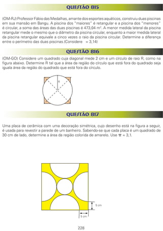 228
QUESTÃO 815
(OM-RJ) Professor Fábio das Medalhas, amante dos esportes aquáticos, construiu duas piscinas
em sua mansão em Bangu. A piscina dos “maiores” é retangular e a piscina dos “menores”
é circular, a soma das áreas das duas piscinas é 473,04 m2
. A menor medida lateral da piscina
retangular mede o mesmo que o diâmetro da piscina circular, enquanto a maior medida lateral
da piscina retangular equivale a cinco vezes o raio da piscina circular. Determine a diferença
entre o perímetro das duas piscinas.(Considere = 3,14)
QUESTÃO 816
(OM-GO) Considere um quadrado cuja diagonal mede 2 cm e um círculo de raio R, como na
figura abaixo. Determine R tal que a área da região do círculo que está fora do quadrado seja
iguala área da região do quadrado que está fora do círculo.
QUESTÃO 817
Uma placa de cerâmica com uma decoração simétrica, cujo desenho está na figura a seguir,
é usada para revestir a parede de um banheiro. Sabendo-se que cada placa é um quadrado de
30 cm de lado, determine a área da região colorida de amarelo. Use p = 3,1.
R
5 cm
5 cm
 