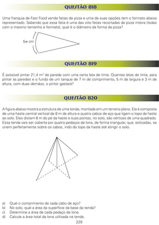 229
QUESTÃO 818
Uma franquia de Fast Food vende fatias de pizza e uma de suas opções tem o formato abaixo
representado. Sabendo que essa fatia é uma das oito fatias recortadas da pizza inteira (todas
com o mesmo tamanho e formato), qual é o diâmetro da forma da pizza?
QUESTÃO 819
É possível pintar 21,4 m2
de parede com uma certa lata de tinta. Quantas latas de tinta, para
pintar as paredes e o fundo de um tanque de 7 m de comprimento, 5 m de largura e 3 m de
altura, com duas demãos, o pintor gastará?
QUESTÃO 820
A figura abaixo mostra a estrutura de uma tenda, montada em um terreno plano. Ela é composta
de uma haste central vertical de 8 m de altura e quatro cabos de aço que ligam o topo da haste
ao solo. Eles distam 6 m do pé da haste e suas pontas, no solo, são vértices de uma quadrado.
Essa tenda vais ser coberta por quatro pedaços de lona, de forma triangular, que, esticadas, se
unem perfeitamente sobre os cabos, indo do topo da haste até atingir o solo.
a)	 Qual o comprimento de cada cabo de aço?
b)	 No solo, qual a área da superfície da base da tenda?
c)	 Determine a área de cada pedaço de lona.
d)	 Calcule a área total da lona utilizada na tenda.
5p cm
 