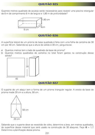 231
QUESTÃO 825
Quantos metros quadrado de azuleijo serão necessários para revestir uma piscina retangular
de 8 m de comprimento 6 m de largura e 1,80 m de profundidade?
QUESTÃO 826
A superfície lateral de um prisma de base quadrada é feita com uma folha de cartolina de 30
cm por 40 cm. Sabendo-se que a altura do sólido é 30 cm, pergunta-se:
a)	 Quantos metros tem o lado de quadrado da base de prisma?
b)	 Quantos metros quadrados de cartolina no total foram gastos na construção desse
sólido?
QUESTÃO 827
O suporte de um abajur tem a forma de um prisma triangular regular. A aresta da base do
prisma mede 20 cm e a altura, 50 cm.
Sabendo que o suporte deve se revestido de vidro, determine a área, em metros quadrados,
da superfície desse material que será usado na construção de 30 abajures. Faça √3 = 1,7.
Determine a planificação desse prisma.
1,80 cm
8 cm
6cm
30
40
50 cm
20 cm
 