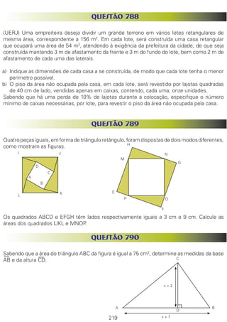 219
QUESTÃO 788
(UERJ) Uma empreiteira deseja dividir um grande terreno em vários lotes retangulares de
mesma área, correspondente a 156 m2
. Em cada lote, será construída uma casa retangular
que ocupará uma área de 54 m2
, atendendo à exigência da prefeitura da cidade, de que seja
construída mantendo 3 m de afastamento da frente e 3 m do fundo do lote, bem como 2 m de
afastamento de cada uma das laterais.
a)	 Indique as dimensões de cada casa a se construída, de modo que cada lote tenha o menor
perímetro possível.
b)	 O piso da área não ocupada pela casa, em cada lote, será revestido por lajotas quadradas
de 40 cm de lado, vendidas apenas em caixas, contendo, cada uma, onze unidades.
Sabendo que há uma perda de 10% de lajotas durante a colocação, especifique o número
mínimo de caixas necessárias, por lote, para revestir o piso da área não ocupada pela casa.
QUESTÃO 789
Quatropeçasiguais,emformadetriânguloretângulo,foramdispostasdedoismodosdiferentes,
como mostram as figuras.
Os quadrados ABCD e EFGH têm lados respectivamente iguais a 3 cm e 9 cm. Calcule as
áreas dos quadrados IJKL e MNOP.
QUESTÃO 790
Sabendo que a área do triângulo ABC da figura é igual a 75 cm2
, determine as medidas da base
AB e da altura CD.
A
B
C
D
KL
JI N
H
OP
G
M
F
E
x + 2
x + 7
A B
C
D
 