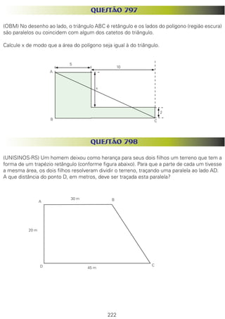 222
QUESTÃO 797
(OBM) No desenho ao lado, o triângulo ABC é retângulo e os lados do polígono (região escura)
são paralelos ou coincidem com algum dos catetos do triângulo.
Calcule x de modo que a área do polígono seja igual à do triângulo.
QUESTÃO 798
(UNISINOS-RS) Um homem deixou como herança para seus dois filhos um terreno que tem a
forma de um trapézio retângulo (conforme figura abaixo). Para que a parte de cada um tivesse
a mesma área, os dois filhos resolveram dividir o terreno, traçando uma paralela ao lado AD.
A que distância do ponto D, em metros, deve ser traçada esta paralela?
A
5
10
B C
x
2
A B
CD
30 m
20 m
45 m
 
