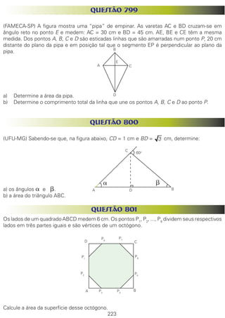 223
QUESTÃO 799
(FAMECA-SP) A figura mostra uma “pipa” de empinar. As varetas AC e BD cruzam-se em
ângulo reto no ponto E e medem: AC = 30 cm e BD = 45 cm. AE, BE e CE têm a mesma
medida. Dos pontos A, B, C e D são esticadas linhas que são amarradas num ponto P, 20 cm
distante do plano da pipa e em posição tal que o segmento EP é perpendicular ao plano da
pipa.
a)	 Determine a área da pipa.
b)	 Determine o comprimento total da linha que une os pontos A, B, C e D ao ponto P.
QUESTÃO 800
(UFU-MG) Sabendo-se que, na figura abaixo, CD = 1 cm e BD = cm, determine:
a) os ângulos a e b.
b) a área do triângulo ABC.
QUESTÃO 801
Os lados de um quadrado ABCD medem 6 cm. Os pontos P1
, P2
, ..., P8
dividem seus respectivos
lados em três partes iguais e são vértices de um octógono.
Calcule a área da superfície desse octógono.
A
B
C
D
E
60o
a b
C
A B
A B
CD
P1
P2
P3
P4
P5
P6
P7P8
D
 