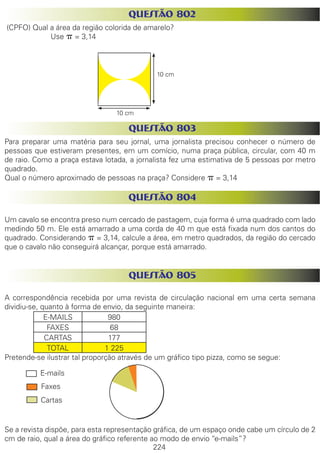 224
QUESTÃO 802
(CPFO) Qual a área da região colorida de amarelo?
Use p = 3,14
QUESTÃO 803
Para preparar uma matéria para seu jornal, uma jornalista precisou conhecer o número de
pessoas que estiveram presentes, em um comício, numa praça pública, circular, com 40 m
de raio. Como a praça estava lotada, a jornalista fez uma estimativa de 5 pessoas por metro
quadrado.
Qual o número aproximado de pessoas na praça? Considere p = 3,14
QUESTÃO 804
Um cavalo se encontra preso num cercado de pastagem, cuja forma é uma quadrado com lado
medindo 50 m. Ele está amarrado a uma corda de 40 m que está fixada num dos cantos do
quadrado. Considerando p = 3,14, calcule a área, em metro quadrados, da região do cercado
que o cavalo não conseguirá alcançar, porque está amarrado.
QUESTÃO 805
A correspondência recebida por uma revista de circulação nacional em uma certa semana
dividiu-se, quanto à forma de envio, da seguinte maneira:
E-MAILS 980
FAXES 68
CARTAS 177
TOTAL 1 225
Pretende-se ilustrar tal proporção através de um gráfico tipo pizza, como se segue:
Se a revista dispõe, para esta representação gráfica, de um espaço onde cabe um círculo de 2
cm de raio, qual a área do gráfico referente ao modo de envio “e-mails”?
E-mails
Faxes
Cartas
10 cm
10 cm
 