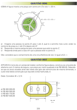 225
QUESTÃO 806
(OBM) A figura mostra uma praça com centro em O e raio r = 20 m.
a)	 Imagine uma pessoa no ponto B. para ir até A, qual é o caminho mais curto: andar no
contorno da praça ou ir até O e depois até A?
b)	 Responda a mesma pergunta para uma pessoa que está no ponto C.
c)	 Responda ainda para o caso em que a pessoa está no ponto D.
Obs: considere que o comprimento de uma circunferência de raio r é igual a 6,3 . r.
QUESTÃO 807
(EPCAR) Em torno de um campo de futebol, conforme figura abaixo, construiu-se uma pista de
atletismo com 3 metros de largura, cujo preço por metro quadrado é de R$ 500,00. Sabendo-
se que os arcos situados atrás das traves dos gols são semicírculos de mesma dimensão, o
custo total desta construção que equivale à área hachurada, é:
Dado: Considere p = 3,14
a) R$ 300 000,00
b) R$ 464 500,00
c) R$ 503 175,00
d) R$ 667 030,00
Rua
Rua
Rua
RuaRua
Rua
AO = BO = CO = DO = r
Jardins
120o
90o
45o
2 m
3 m
3 m
40 m
100 m
O
A
B
C
D
 