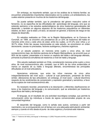 22
Sin embargo, es importante señalar, que en los análisis de la historia familiar, se
encuentran antecedentes importantes relacionados con la zurdera y el ambidextrismo, los
cuales estarían presente en muchos de los trastornos del lenguaje.
Se puede señalar también, que la prevalencia del género masculino sobre el
femenino, no es específica de las dificultades del aprendizaje del lenguaje, sino que se
extiende asimismo a los estudios epidemiológicos de otros trastornos generalizados del
desarrollo, y también en algunos aspectos de los trastornos psiquiátricos en diferentes
edades, es decir, que la edad y el sexo, se asocian en general, a factores de riesgo en las
etapas de desarrollo.
En estudios realizados en Chile, en la Región Metropolitana, en la Comuna de
Conchalí, en 1994, se encontró una prevalencia de un 22% de trastornos del habla en
menores entre cinco y siete años de edad, entre los cuales, un 61,2% eran niños y un
38,7% niñas. Entre las causas mencionadas en este estudio, se encontraron en orden
decreciente, causas no precisadas, factores audiógenos y factores orgánicos.
En un estudio posterior, en menores entre cuatro y cinco años, de nivel
socioeconómico bajo, de distintos sectores de la Región Metropolitana, se encontró que un
90% de los sujetos, presentaba a lo menos un aspecto del habla o del lenguaje alterado,
primando la presencia simultánea de trastornos a nivel de habla y lenguaje.
Otro estudio realizado también en Chile, considerando menores entre cuatro y cinco
años, de nivel socioeconómico alto, constató, que el 94% de los niños evidenciaba al
menos un aspecto de su habla o lenguaje alterado, encontrándose las principales
dificultades en el nivel articulatorio.
Apreciamos entonces, que entre los niños menores de cinco años
independientemente del nivel socio - cultural al cual pertenecen, presentan de forma
similar, alteraciones de tipo articulatorio; sin embargo, el nivel socio - cultural discrimina
respecto de los rendimientos de comprensión y expresión gramatical y semántica, a favor
de los sujetos de nivel socioeconómico alto.
Es necesario recordar, previamente a la descripción y diferentes clasificaciones en
torno a los trastornos del lenguaje y la comunicación, qué se entenderá por trastornos
específicos del habla y del lenguaje.
El lenguaje, es el resultado de una actividad neurológica compleja, que permite la
comunicación entre los individuos a través de signos convencionales propios de una
comunidad lingüística.1
El desarrollo del lenguaje, como lo señala esta autora, comienza a partir del
nacimiento y se va enriqueciendo con el tiempo con una adecuada estimulación ambiental,
siempre y cuando el niño desde el punto de vista orgánico y funcional esté indemne.
1
Grez, T. “Trastornos del Habla y del lenguaje” en Montenegro, H. (2000) “Psiquiatría del Niño y del Adolescente.”
 