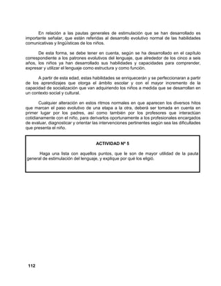 112
En relación a las pautas generales de estimulación que se han desarrollado es
importante señalar, que están referidas al desarrollo evolutivo normal de las habilidades
comunicativas y lingüísticas de los niños.
De esta forma, se debe tener en cuenta, según se ha desarrollado en el capítulo
correspondiente a los patrones evolutivos del lenguaje, que alrededor de los cinco a seis
años, los niños ya han desarrollado sus habilidades y capacidades para comprender,
expresar y utilizar el lenguaje como estructura y como función.
A partir de esta edad, estas habilidades se enriquecerán y se perfeccionaran a partir
de los aprendizajes que otorga el ámbito escolar y con el mayor incremento de la
capacidad de socialización que van adquiriendo los niños a medida que se desarrollan en
un contexto social y cultural.
Cualquier alteración en estos ritmos normales en que aparecen los diversos hitos
que marcan el paso evolutivo de una etapa a la otra, deberá ser tomada en cuenta en
primer lugar por los padres, así como también por los profesores que interactúan
cotidianamente con el niño, para derivarlos oportunamente a los profesionales encargados
de evaluar, diagnosticar y orientar las intervenciones pertinentes según sea las dificultades
que presenta el niño.
ACTIVIDAD Nº 5
Haga una lista con aquellos puntos, que le son de mayor utilidad de la pauta
general de estimulación del lenguaje, y explique por qué los eligió.
 