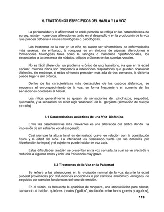 113
6. TRASTORNOS ESPECÍFICOS DEL HABLA Y LA VOZ
La personalidad y la afectividad de cada persona se refleja en las características de
su voz, existen numerosas alteraciones tanto en el desarrollo y en la producción de la voz
que pueden deberse a causas fisiológicas o psicológicas.
Los trastornos de la voz en un niño no suelen ser sintomáticos de enfermedades
más severas, sin embargo, la ronquera es un síntoma de algunas alteraciones o
formaciones fisiológicas tales como la laringitis o trastornos hiperfuncionales, los
secundarios a la presencia de nódulos, pólipos o úlceras en las cuerdas vocales.
No es fácil diferenciar un problema crónico de uno transitorio, ya que en la edad
escolar, muchos niños son propensos a infecciones respiratorios que pueden ocasionar
disfonías, sin embargo, si estos síntomas persisten más allá de dos semanas, la disfonía
puede llegar a ser crónica.
Dentro de las características más destacables de los cuadros disfónicos, se
encuentra el enronquecimiento de la voz, en forma frecuente y el aumento de las
sensaciones dolorosas al hablar.
Los niños generalmente se quejan de sensaciones de pinchazos, sequedad,
quemazón, y la sensación de tener algo “atascado” en la garganta (sensación de cuerpo
extraño).
6.1 Características Acústicas de una Voz Disfónica
Entre las características más relevantes es una alteración del timbre dando la
impresión de un esfuerzo vocal exagerado.
Casi siempre la altura tonal es demasiado grave en relación con la constitución
física y la edad del niño. La intensidad es demasiado fuerte (en las disfonías por
hiperfunción laríngea) y el sujeto no puede hablar en voz baja.
Estas dificultades también se presentan en la voz cantada, la cual se ve afectada y
reducida a algunas notas y con una frecuencia muy grave.
6.2 Trastornos de la Voz en la Pubertad
Se refiere a las alteraciones en la evolución normal de la voz durante la edad
puberal provocadas por disfunciones endocrinas o por cambios anatómico -laríngeos no
seguidos por cambios funcionales del tono de emisión.
En el varón, es frecuente la aparición de ronquera, una imposibilidad para cantar,
cansancio al hablar, quiebres tonales (“gallos”, oscilación entre tonos graves y agudos),
 