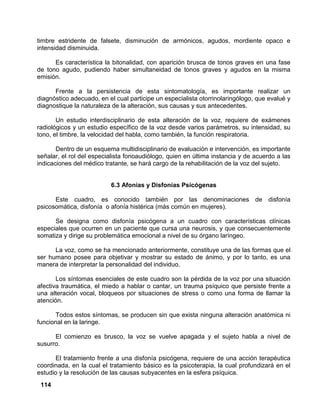 114
timbre estridente de falsete, disminución de armónicos, agudos, mordiente opaco e
intensidad disminuida.
Es característica la bitonalidad, con aparición brusca de tonos graves en una fase
de tono agudo, pudiendo haber simultaneidad de tonos graves y agudos en la misma
emisión.
Frente a la persistencia de esta sintomatología, es importante realizar un
diagnóstico adecuado, en el cual participe un especialista otorrinolaringólogo, que evalué y
diagnostique la naturaleza de la alteración, sus causas y sus antecedentes.
Un estudio interdisciplinario de esta alteración de la voz, requiere de exámenes
radiológicos y un estudio específico de la voz desde varios parámetros, su intensidad, su
tono, el timbre, la velocidad del habla, como también, la función respiratoria.
Dentro de un esquema multidisciplinario de evaluación e intervención, es importante
señalar, el rol del especialista fonoaudiólogo, quien en última instancia y de acuerdo a las
indicaciones del médico tratante, se hará cargo de la rehabilitación de la voz del sujeto.
6.3 Afonías y Disfonías Psicógenas
Este cuadro, es conocido también por las denominaciones de disfonía
psicosomática, disfonía o afonía histérica (más común en mujeres).
Se designa como disfonía psicógena a un cuadro con características clínicas
especiales que ocurren en un paciente que cursa una neurosis, y que consecuentemente
somatiza y dirige su problemática emocional a nivel de su órgano laríngeo.
La voz, como se ha mencionado anteriormente, constituye una de las formas que el
ser humano posee para objetivar y mostrar su estado de ánimo, y por lo tanto, es una
manera de interpretar la personalidad del individuo.
Los síntomas esenciales de este cuadro son la pérdida de la voz por una situación
afectiva traumática, el miedo a hablar o cantar, un trauma psíquico que persiste frente a
una alteración vocal, bloqueos por situaciones de stress o como una forma de llamar la
atención.
Todos estos síntomas, se producen sin que exista ninguna alteración anatómica ni
funcional en la laringe.
El comienzo es brusco, la voz se vuelve apagada y el sujeto habla a nivel de
susurro.
El tratamiento frente a una disfonía psicógena, requiere de una acción terapéutica
coordinada, en la cual el tratamiento básico es la psicoterapia, la cual profundizará en el
estudio y la resolución de las causas subyacentes en la esfera psíquica.
 