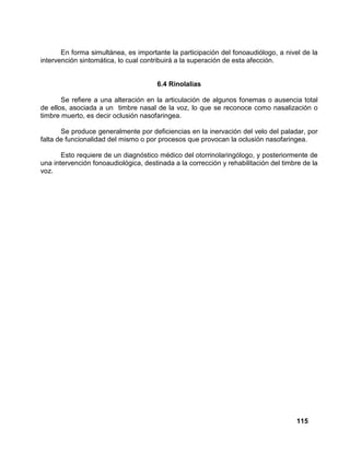 115
En forma simultánea, es importante la participación del fonoaudiólogo, a nivel de la
intervención sintomática, lo cual contribuirá a la superación de esta afección.
6.4 Rinolalias
Se refiere a una alteración en la articulación de algunos fonemas o ausencia total
de ellos, asociada a un timbre nasal de la voz, lo que se reconoce como nasalización o
timbre muerto, es decir oclusión nasofaringea.
Se produce generalmente por deficiencias en la inervación del velo del paladar, por
falta de funcionalidad del mismo o por procesos que provocan la oclusión nasofaringea.
Esto requiere de un diagnóstico médico del otorrinolaringólogo, y posteriormente de
una intervención fonoaudiológica, destinada a la corrección y rehabilitación del timbre de la
voz.
 