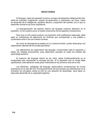 116
IDEAS FUERZA
El lenguaje, medio de expresión humano, es signo del despertar intelectual del niño,
señal de vivacidad, imaginación, sentido de observación y maduración, así como, índice
de desarrollo de la inteligencia, equilibrio afectivo y expansión del carácter, por lo que su
desarrollo normal es de suma importancia.
La desorganización del aspecto externo del lenguaje ocasiona alteración en la
expresión, en los cuadros puros no existe compromiso de los aspectos comprensivos.
Para que un niño pueda producir una expresión oral (codificación) adecuada, debe
estar en condiciones de seleccionar los fonemas que corresponden a una palabra y
combinarlos entre sí de una manera correcta.
Así como se desorganiza la palabra en su correcta emisión, puede observarse una
organización alterada del enunciado gramatical.
Las alteraciones de organización del lenguaje, comprometen toda la expresión y
deben ser tratadas precozmente, pues determinan secuelas en todos los ámbitos del
aprendizaje posterior.
El trastorno del lenguaje interno en los niños radica fundamentalmente en la
incapacidad para comprender el mensaje del otro. Sí la expresión oral no revela fallas
significativas, esta alteración suele pasar inadvertida en los primeros años de la vida.
Las diferentes patologías del lenguaje, desencadena consecuencias de mucha
importancia en la vida del niño. El entorpecimiento de los procesos que desembocan en la
formación de conceptos coloca al niño en una situación de desventaja para lograr un
adecuado desarrollo de su capacidad cognitiva.
 