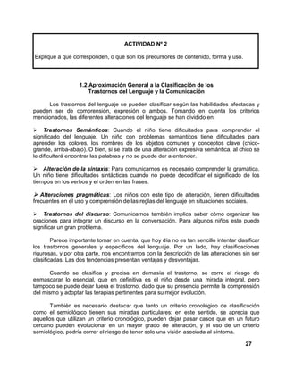 27
ACTIVIDAD Nº 2
Explique a qué corresponden, o qué son los precursores de contenido, forma y uso.
1.2 Aproximación General a la Clasificación de los
Trastornos del Lenguaje y la Comunicación
Los trastornos del lenguaje se pueden clasificar según las habilidades afectadas y
pueden ser de comprensión, expresión o ambos. Tomando en cuenta los criterios
mencionados, las diferentes alteraciones del lenguaje se han dividido en:
Trastornos Semánticos: Cuando el niño tiene dificultades para comprender el
significado del lenguaje. Un niño con problemas semánticos tiene dificultades para
aprender los colores, los nombres de los objetos comunes y conceptos clave (chico-
grande, arriba-abajo). O bien, si se trata de una alteración expresiva semántica, al chico se
le dificultará encontrar las palabras y no se puede dar a entender.
Alteración de la sintaxis: Para comunicarnos es necesario comprender la gramática.
Un niño tiene dificultades sintácticas cuando no puede decodificar el significado de los
tiempos en los verbos y el orden en las frases.
Alteraciones pragmáticas: Los niños con este tipo de alteración, tienen dificultades
frecuentes en el uso y comprensión de las reglas del lenguaje en situaciones sociales.
Trastornos del discurso: Comunicarnos también implica saber cómo organizar las
oraciones para integrar un discurso en la conversación. Para algunos niños esto puede
significar un gran problema.
Parece importante tomar en cuenta, que hoy día no es tan sencillo intentar clasificar
los trastornos generales y específicos del lenguaje. Por un lado, hay clasificaciones
rigurosas, y por otra parte, nos encontramos con la descripción de las alteraciones sin ser
clasificadas. Las dos tendencias presentan ventajas y desventajas.
Cuando se clasifica y precisa en demasía el trastorno, se corre el riesgo de
enmascarar lo esencial, que en definitiva es el niño desde una mirada integral, pero
tampoco se puede dejar fuera el trastorno, dado que su presencia permite la comprensión
del mismo y adoptar las terapias pertinentes para su mejor evolución.
También es necesario destacar que tanto un criterio cronológico de clasificación
como el semiológico tienen sus miradas particulares; en este sentido, se aprecia que
aquellos que utilizan un criterio cronológico, pueden dejar pasar casos que en un futuro
cercano pueden evolucionar en un mayor grado de alteración, y el uso de un criterio
semiológico, podría correr el riesgo de tener solo una visión asociada al síntoma.
 
