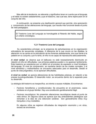 28
Mas allá de la tendencia, es relevante y significativo tener en cuenta que el lenguaje
y el habla no existen aisladamente y que el trastorno, sea cual sea, tiene repercusión en el
conjunto del niño.
A continuación, se presenta una clasificación general que permite, otra apreciación
y comprensión de las alteraciones del lenguaje, que resulta más funcional desde el punto
de vista pedagógico.
1.2.1 Trastorno Leve del Lenguaje
Su característica principal, es la presencia de perturbaciones en la organización
articulatoria de secuencias complejas. A diferencia de lo que ocurre en las dislalias, la
alteración no se centra en la articulación de los fonemas aisladamente, sino que frente a la
palabra en su conjunto y por lo tanto, el niño no es capaz de reproducirla adecuadamente.
A nivel verbal, se observa que el balbuceo no está necesariamente disminuido en
relación al niño sin dificultades. Las primeras palabras pueden o no aparecer tardíamente.
Este trastorno se caracteriza por un déficit en el proceso de expresión a nivel fonológico
del lenguaje. El nivel de comprensión, se mantiene dentro de los niveles normales, y el
nivel semántico y mofosintáctico se encuentra adecuados para el desarrollo. Desde el
punto de vista pragmático, no se aprecian dificultades.
A nivel no verbal, se aprecia alteraciones de las habilidades práxicas, en relación a las
praxias bucolinguofaciales. El desarrollo motor, se encuentra dentro de lo esperado para
su desarrollo.
La etiología del trastorno es inespecífica, se orienta a causas múltiples. Encontramos:
- Factores hereditarios y constitucionales: Se encuentra en el anamnesis, casos
similares en el grupo familiar. Hay una constitución genéticamente frágil.
- Factores neurológicos: No presentan alteraciones neurológicas desde el punto de
vista clínico. En algunos casos se aprecia que hay antecedentes patológicos que
remontan a la idea de una disfunción cerebral. Son generalmente niños muy
tranquilos o muy inestables.
En algunos niños se registran dificultades de integración visomotriz y en otros,
exceso de sincinesias.
El Trastorno Leve del Lenguaje es homologable al Retardo del Habla, según
un criterio cronológico.
 