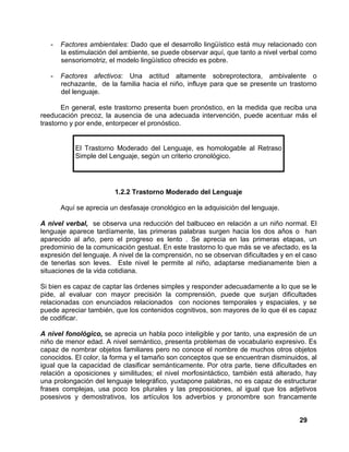 29
- Factores ambientales: Dado que el desarrollo lingüístico está muy relacionado con
la estimulación del ambiente, se puede observar aquí, que tanto a nivel verbal como
sensoriomotriz, el modelo lingüístico ofrecido es pobre.
- Factores afectivos: Una actitud altamente sobreprotectora, ambivalente o
rechazante, de la familia hacia el niño, influye para que se presente un trastorno
del lenguaje.
En general, este trastorno presenta buen pronóstico, en la medida que reciba una
reeducación precoz, la ausencia de una adecuada intervención, puede acentuar más el
trastorno y por ende, entorpecer el pronóstico.
El Trastorno Moderado del Lenguaje, es homologable al Retraso
Simple del Lenguaje, según un criterio cronológico.
1.2.2 Trastorno Moderado del Lenguaje
Aquí se aprecia un desfasaje cronológico en la adquisición del lenguaje.
A nivel verbal, se observa una reducción del balbuceo en relación a un niño normal. El
lenguaje aparece tardíamente, las primeras palabras surgen hacia los dos años o han
aparecido al año, pero el progreso es lento . Se aprecia en las primeras etapas, un
predominio de la comunicación gestual. En este trastorno lo que más se ve afectado, es la
expresión del lenguaje. A nivel de la comprensión, no se observan dificultades y en el caso
de tenerlas son leves. Este nivel le permite al niño, adaptarse medianamente bien a
situaciones de la vida cotidiana.
Si bien es capaz de captar las órdenes simples y responder adecuadamente a lo que se le
pide, al evaluar con mayor precisión la comprensión, puede que surjan dificultades
relacionadas con enunciados relacionados con nociones temporales y espaciales, y se
puede apreciar también, que los contenidos cognitivos, son mayores de lo que él es capaz
de codificar.
A nivel fonológico, se aprecia un habla poco inteligible y por tanto, una expresión de un
niño de menor edad. A nivel semántico, presenta problemas de vocabulario expresivo. Es
capaz de nombrar objetos familiares pero no conoce el nombre de muchos otros objetos
conocidos. El color, la forma y el tamaño son conceptos que se encuentran disminuidos, al
igual que la capacidad de clasificar semánticamente. Por otra parte, tiene dificultades en
relación a oposiciones y similitudes; el nivel morfosintáctico, también está alterado, hay
una prolongación del lenguaje telegráfico, yuxtapone palabras, no es capaz de estructurar
frases complejas, usa poco los plurales y las preposiciones, al igual que los adjetivos
posesivos y demostrativos, los artículos los adverbios y pronombre son francamente
 