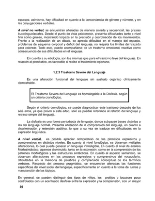 30
escasos; asimismo, hay dificultad en cuanto a la concordancia de género y número, y en
las conjugaciones verbales.
A nivel no verbal, se encuentran alteradas de manera aislada y secuencial, las praxias
bucolinguofaciales. Desde el punto de vista psicomotor, presenta dificultades tanto a nivel
fino como grueso, mostrando torpeza en la precisión y coordinación de los movimientos.
Frente a la realización de un dibujo, se aprecia dificultad en el manejo del espacio,
problemas de esquema corporal y déficit del lenguaje, no respeta los límites del trazado
para colorear. Todo esto, puede acompañarse de un trastorno emocional reactivo como
consecuencia de sus dificultades en el lenguaje.
En cuanto a su etiología, son las mismas que para el trastorno leve del lenguaje. En
relación al pronóstico, es favorable si recibe el tratamiento oportuno.
1.2.3 Trastorno Severo del Lenguaje
Es una alteración funcional del lenguaje sin sustrato orgánico clínicamente
demostrable.
El Trastorno Severo del Lenguaje es homologable a la Disfasia, según
un criterio cronológico.
Según el criterio cronológico, se puede diagnosticar este trastorno después de los
seis años, ya que previo a esta edad, sólo es posible referirnos al retardo del lenguaje y
retraso simple del lenguaje.
La disfasia es una forma perturbada de lenguaje, donde subyacen bases distintas a
las del lenguaje normal. Presenta alteración de la comprensión del lenguaje, en cuanto a
discriminación y retención auditiva, lo que a su vez se traduce en dificultades en la
expresión lingüística.
A nivel verbal, es posible apreciar compromiso de los procesos expresivos y
comprensivos en distintos niveles. En cuanto al nivel fonológico, se observan múltiples
alteraciones, lo cual puede generar un lenguaje ininteligible. En cuanto al nivel de análisis
Morfosintáctico, aparece disminuido, tanto en la expresión, como en la comprensión de los
patrones morfológicos y las estructuras sintácticas. En cuanto al aspecto semántico, se
observan alteraciones en los procesos expresivos y comprensivos del vocabulario,
dificultades en la memoria de palabras y comprensión conceptual de los términos
verbales. Respecto del proceso pragmático, se encuentran alteradas las funciones
específicas del nivel social del lenguaje, específicamente en cuanto a la toma de turnos y
manutención de los tópicos.
En general, se pueden distinguir dos tipos de niños, los prolijos o locuaces poco
controlados con un acentuado desfase entre la expresión y la comprensión, con un mayor
 