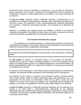 31
compromiso de las funciones lingüísticas compresivas; y por otro lado los lacónicos o
parcos mesurados, en los cuales se aprecia una homogeneidad entre los procesos de
comprensión y expresión, siendo sujetos pocos comunicativos y con mayor conciencia de
su trastorno.
A nivel no verbal, presentan praxias orofaciales alteradas y perturbaciones en la
motricidad de los órganos fonoarticulatorios; asociado a esto, alteraciones psicomotoras a
nivel fino y grueso, de coordinación y ritmo. Concomitantemente, presentan alteraciones
en la atención, y trastornos emocionales reactivos, como producto de la alteración del
lenguaje.
Respecto a la etiología, sus orígenes pueden ser múltiples y similares a los trastornos
moderados del lenguaje. El pronóstico de estos niños, es incierto, de evolución lenta, con
escasa incorporación y generalización de los aspectos intervenidos.
1.2.4 Trastorno Profundo del Lenguaje
Se caracteriza por una alteración severa y profunda de los aspectos de formulación
y elaboración del lenguaje a nivel superior. Dentro de esta clasificación, se encuentran los
trastornos más severos de la organización del lenguaje.
Los trastornos profundos del lenguaje se conocen también, como Audiomudez o Sordera
Verbal.
A nivel verbal, se observa un compromiso tanto en los procesos de expresión y
comprensión en sus tres niveles de análisis lingüístico. A nivel de la expresión oral se
aprecia un retardo evolutivo severo, con múltiples alteraciones a nivel fonoarticulatorio. Se
aprecia agramaticalidad y fallas en la organización sintáctica, lo cual hace que la expresión
se caracterice por una jerga.
En relación al nivel comprensivo, si bien desde el punto de vista evolutivo se presenta muy
retrasado, es importante señalar que aparece más conservado que el nivel expresivo.
Se presenta de esta manera un trastorno de la percepción auditiva, conocido también
como sordera verbal, donde la palabra espontánea surge más tardíamente que en la
audiomudez. Por otra parte, la comprensión verbal es muy débil o puede ser nula.
También se observa que la jerga es amelódica, con incapacidad para la repetición de
palabras, y en cuanto a la capacidad de memoria de las sílabas, ésta es casi inexistente.
A nivel no verbal, se aprecia un desarrollo psicomotor deficiente con una aparición de la
marcha a una edad tardía y concomitantemente, alteraciones en las destrezas
relacionadas con las coordinaciones dinámicas generales y específicas, y torpeza motora
a nivel fino. Por otra parte, es posible registrar dificultades en la orientación espacial y en
la actividad rítmico motora.
 