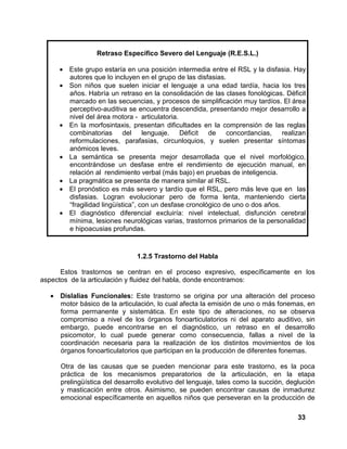 33
Retraso Específico Severo del Lenguaje (R.E.S.L.)
• Este grupo estaría en una posición intermedia entre el RSL y la disfasia. Hay
autores que lo incluyen en el grupo de las disfasias.
• Son niños que suelen iniciar el lenguaje a una edad tardía, hacia los tres
años. Habría un retraso en la consolidación de las clases fonológicas. Déficit
marcado en las secuencias, y procesos de simplificación muy tardíos. El área
perceptivo-auditiva se encuentra descendida, presentando mejor desarrollo a
nivel del área motora - articulatoria.
• En la morfosintaxis, presentan dificultades en la comprensión de las reglas
combinatorias del lenguaje. Déficit de concordancias, realizan
reformulaciones, parafasias, circunloquios, y suelen presentar síntomas
anómicos leves.
• La semántica se presenta mejor desarrollada que el nivel morfológico,
encontrándose un desfase entre el rendimiento de ejecución manual, en
relación al rendimiento verbal (más bajo) en pruebas de inteligencia.
• La pragmática se presenta de manera similar al RSL.
• El pronóstico es más severo y tardío que el RSL, pero más leve que en las
disfasias. Logran evolucionar pero de forma lenta, manteniendo cierta
“fragilidad lingüística”, con un desfase cronológico de uno o dos años.
• El diagnóstico diferencial excluiría: nivel intelectual, disfunción cerebral
mínima, lesiones neurológicas varias, trastornos primarios de la personalidad
e hipoacusias profundas.
1.2.5 Trastorno del Habla
Estos trastornos se centran en el proceso expresivo, específicamente en los
aspectos de la articulación y fluidez del habla, donde encontramos:
• Dislalias Funcionales: Este trastorno se origina por una alteración del proceso
motor básico de la articulación, lo cual afecta la emisión de uno o más fonemas, en
forma permanente y sistemática. En este tipo de alteraciones, no se observa
compromiso a nivel de los órganos fonoarticulatorios ni del aparato auditivo, sin
embargo, puede encontrarse en el diagnóstico, un retraso en el desarrollo
psicomotor, lo cual puede generar como consecuencia, fallas a nivel de la
coordinación necesaria para la realización de los distintos movimientos de los
órganos fonoarticulatorios que participan en la producción de diferentes fonemas.
Otra de las causas que se pueden mencionar para este trastorno, es la poca
práctica de los mecanismos preparatorios de la articulación, en la etapa
prelingüística del desarrollo evolutivo del lenguaje, tales como la succión, deglución
y masticación entre otros. Asimismo, se pueden encontrar causas de inmadurez
emocional específicamente en aquellos niños que perseveran en la producción de
 