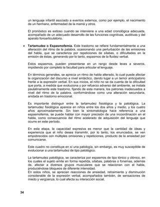 34
un lenguaje infantil asociado a eventos externos, como por ejemplo, el nacimiento
de un hermano, enfermedad de la mamá y otros.
El pronóstico es exitoso cuando se interviene a una edad cronológica adecuada,
acompañado de un adecuado desarrollo de las funciones cognitivas, auditivas y del
aparato fonoarticulatorio.
• Tartamudez o Espasmofemia. Este trastorno se refiere fundamentalmente a una
alteración del ritmo de la palabra, ocasionando una perturbación de las emisiones
del habla, que se caracteriza por repeticiones de sílabas, o dificultades en la
emisión de éstas, generando por lo tanto, espasmos de la fluidez verbal.
Estos espasmos, pueden presentarse en un rango desde leves a severos,
impidiendo por completo la facultad para articular el lenguaje.
En términos generales, se aprecia un ritmo de habla alterado, lo cual puede afectar
la organización del discurso a nivel sintáctico, dando lugar a un temor anticipatorio
frente a la expresión verbal. En sus inicios, el niño no se da cuenta de la dificultad
que porta, a medida que evoluciona y por refuerzo adverso del ambiente, se instala
paulatinamente este trastorno, fijando de esta manera, los patrones inadecuados a
nivel del ritmo de la palabra, conformándose como una alteración secundaria,
anidada en trastorno emocional.
Es importante distinguir entre la tartamudez fisiológica y la patológica. La
tartamudez fisiológica aparece en niños entre los dos años y medio, y los cuatro
años aproximadamente. Sin bien la sintomatología hace referencia a una
espasmofemia, se puede hablar con mayor precisión de una incoordinación en el
habla, como consecuencia del ritmo acelerado de adquisición del lenguaje que
ocurre en este período.
En esta etapa, la capacidad expresiva es menor que la cantidad de ideas y
experiencia que el niño desea transmitir, por lo tanto, los enunciados, se ven
empobrecidos con múltiples omisiones y repeticiones, producto de la ansiedad por
comunicarse.
Este cuadro no constituye en sí una patología, sin embargo, es muy susceptible de
evolucionar a una tartamudez de tipo patológico.
La tartamudez patológica, se caracteriza por espasmos de tipo tónico y clónico, en
los cuales el sujeto emite en forma repetida, sílabas, palabras o fonemas, además
de, afectar a diversos grupos musculares que se relacionan con el habla,
produciéndose bloqueos de diferente intensidad.
En estos niños, se aprecian reacciones de ansiedad, retraimiento y disminución
considerable de la expresión verbal, acompañados también, de sensaciones de
miedo y vergüenza, lo cual afecta su interacción social.
 