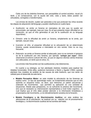 37
Cada uno de los distintos fonemas, son perceptibles al control acústico, visual y/o
táctil, y en consecuencia, con la ayuda del oído, vista y tacto, éstos pueden ser
articulados, corregidos o transformados.
Los errores de dicción, suelen ser parecidos a los que producen los niños durante
las etapas de adquisición del lenguaje y pueden clasificarse en cuatro tipos:
• Sustitución: se emite un fonema en reemplazo de otro que no puede ser
pronunciado, por ejemplo, losa por rosa. Es el que presenta mayor dificultad en su
corrección, ya que el niño generaliza el uso de la sustitución en su lenguaje
espontáneo.
• Omisión: ante la dificultad de emitir un fonema, simplemente se le omite, por
ejemplo, osa por cosa.
• Inversión: el niño, al presentar dificultad en la articulación de un determinado
fonema, puede acostumbrarse a intercalarlo en otro sonido. Esto no es muy
frecuente.
• Distorsión: se emite un fonema similar al adecuado, pero no es correcto ni tampoco
se da la sustitución por otro fonema, por ejemplo “schopa por sopa”. Debe
observarse el entorno cultural del niño, ya que en algunos idiomas ciertos fonemas
son adecuados, en tanto que en otros, no.
Los errores más frecuentes son las sustituciones y las distorsiones.
En cuanto a su etiología, se han planteado distintos modelos para explicar las
dislalias funcionales. Entre ellos, podemos mencionar a Serón y Aguilar (1992), quienes
plantean tres modelos de análisis de las causas de este trastorno, que nos serán de
utilidad para el desarrollo de este tema.
• Modelo Perceptivo Motor: en este modelo la articulación de los fonemas se
explica como un tipo de aprendizaje motor, es fundamental entonces que el niño
aprenda un esquema motor, es decir, que interiorice un patrón secuencial y
ordenado de movimientos que permiten su aplicación en una variedad de
situaciones. Desde esta perspectiva, no es suficiente la práctica del movimiento,
sino que es necesario su interiorización representativa a nivel motor cognitivo , lo
cual implica que el niño debe prestar atención a la información kinestésica y
propioceptiva del movimiento, y a la retroalimentación acústica de la fonación.
• Modelo Fonológico y de Discriminación Auditiva: en este análisis las
alteraciones de la articulación, se explican por su relación con el procesamiento
fonológico y la discriminación auditiva de los sonidos del habla.
 