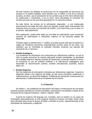 38
De esta manera, las dislalias se producirían por la incapacidad de discriminar los
sonidos en la cadena hablada, como también, por un déficit a nivel de la memoria
acústica, es decir, que la percepción de los sonidos que el niño tiene almacenada
es inadecuada o insuficiente, y por lo tanto, tiene dificultades al comparar los
sonidos que oye con los que tiene guardados en su memoria auditiva.
De esta forma, los errores de la articulación responden a una inadecuada
estructuración por parte del niño, quien por ejemplo, puede haber memorizado dos
fonemas como uno solo y al momento de emitirlo, no lo discrimina y por lo tanto, no
lo articula adecuadamente.
Otra explicación, puede estar dada por una falta de estimulación socio ambiental,
carencia de estimulación e interacción materna en las primeras etapas del
desarrollo.
También según lo plantea Grez, T. (2000), se puede asociar este tipo de trastorno a
rasgos de inmadurez emocional, presentándose muchas veces en los niños, una
regresión que se manifiesta en actitudes infantiles, producto, por ejemplo del
nacimiento de un hermano.
• Dislalia Audiógena.
Los problemas de articulación son producidos por deficiencias auditivas, ya que el
niño no puede reconocer de manera adecuada sonidos semejantes. La gravedad
de la dislalia estará en relación al grado de hipoacusia y entre las medidas a tomar,
se encuentra el uso de prótesis auditivas y la intervención pedagógica para
desarrollar la discriminación auditiva, enseñar articulaciones ausentes, lectura
labial, etc.
• Dislalia Orgánica.
Son los trastornos de articulación motivados por alteraciones orgánicas. Cuando la
alteración afecta a los órganos del habla, ya sea como anomalías anatómicas o
malformaciones, se denomina disglosia. Problemas de articulación ocasionados por
alteraciones o malformaciones en el aparato de la fonación.
2.1.2 Disartria
Se refiere a “los problemas de articulación del habla a consecuencia de una lesión
cerebral (quedan dañados los nervios craneales), produciendo una parálisis o ataxia de los
músculos de los órganos fonatorios.” (Serón y Aguilar, 1992).
Cuando los órganos del lenguaje son normales, pero el cerebro no es capaz de
controlarlos adecuadamente, el niño presenta trastornos motores del habla. Estos niños
tiene dificultad para mover la lengua al hablar y también al comer, específicamente en las
actividades de masticación y deglución.
 