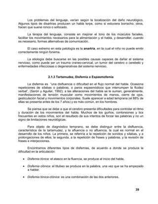 39
Los problemas del lenguaje, varían según la localización del daño neurológico.
Algunos tipos de disartrias producen un habla torpe, como si estuviera borracho; otros,
hacen que suene ronco o sofocado.
La terapia del lenguaje, consiste en mejorar el tono de los músculos faciales,
facilitar los movimientos necesarios para la alimentación y el habla, y desarrollar, cuando
es necesario, formas alternativas de comunicación.
El caso extremo en esta patología es la anartria, en la cual el niño no puede emitir
correctamente ningún fonema.
La etiología debe buscarse en las posibles causas capaces de dañar el sistema
nervioso, como puede ser un trauma craneo-cervical, un tumor del cerebro o cerebelo y
enfermedades infecciosas o degenerativas del sistema nervioso.
2.1.3 Tartamudez, Disfemia o Espasmofemia
La disfemia es “una disfluencia o dificultad en el flujo normal del habla. Ocasiona
repeticiones de sílabas o palabras, o paros espasmódicos que interrumpen la fluidez
verbal”, (Serón y Aguilar, 1992); a las alteraciones del habla se le suman, generalmente,
manifestaciones de tensión muscular como movimientos de manos, cierre de ojos,
gesticulación facial y movimientos corporales. Suele aparecer a edad temprana (el 88% de
ellas se presenta antes de los 7 años) y es más común, en los hombres.
Se piensa que se debe a que el cerebro presenta dificultades para controlar el ritmo
y duración de los movimientos del habla. Muchos de los guiños, contorsiones y tics
frecuentes en estos niños, son el resultado de sus intentos de forzar las palabras y no un
signo de limitaciones neurológicas.
Para objeto de diagnóstico temprano, se debe distinguir entre la disfluencia,
característica de la tartamudez, y la afluencia o no afluencia, la cual es normal en el
desarrollo de los niños. La primera, se referiría a la repetición de sonidos y sílabas, y a
prolongaciones de ellos; la segunda, a la repetición de frases y palabras, y la revisión de
frases e interjecciones.
Encontramos diferentes tipos de disfemias, de acuerdo a donde se produce la
dificultad en la articulación:
• Disfemia tónica: el atasco en la fluencia, se produce al inicio del habla.
• Disfemia clónica: el titubeo se produce en la palabra, una vez que se ha empezado
a hablar.
• Disfemia tónica-clónica: es una combinación de las dos anteriores.
 