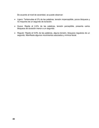 40
De acuerdo al nivel de severidad, se puede observar:
• Ligero: Tartamudea el 2% de las palabras, tensión imperceptible, pocos bloqueos y
no mayores de un segundo de duración.
• Suave: Repite el 2-5% de las palabras, tensión perceptible, presenta varios
bloqueos de duración menor a un segundo.
• Regular: Repite el 5-8% de las palabras, alguna tensión, bloqueos regulares de un
segundo. Manifiesta algunos movimientos asociados y mímica facial.
 