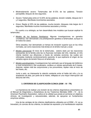 41
• Moderadamente severo: Tartamudeo del 8-12% de las palabras. Tensión
perceptible, bloqueo de dos segundos.
• Severo: Tartamudea entre el 12-25% de las palabras, tensión notable, bloqueo de 3
y 4 segundos. Manifiesta movimientos asociados.
• Grave: Repite el 25% de las palabras, mucha tensión, bloqueos más largos de 4
segundos. Manifiesta muchos movimientos asociados y mímica.
En cuanto a su etiología, se han desarrollado tres modelos que buscan explicar la
tartamudez:
Modelo de los factores fisiológicos: Algunas investigaciones en gemelos
univitelinos, han demostrado una predisposición genética a tartamudear, aunque no
en todos los casos.
Otros estudios, han demostrado un tiempo de iniciación superior que en los niños
normales, así como reacciones más lentas en el ámbito manual y vocal.
Modelo psicosocial: El inicio de la tartamudez, estaría dado por las reacciones
estresantes de la familia ante las no fluencias normales del niño. Además, el niño
intenta resolver sus afluencias a través de variadas acciones, las cuales son
reforzadas mediante condicionamiento operante, lo que explicaría el origen de los
variados signos de tensión física en el tartamudo.
Modelo psicolingüístico: Investigaciones han estimado que el lenguaje del disfémico
a nivel comprensivo y del vocabulario, conlleva un retraso aproximado de 6 meses.
Además, repiten más las conjunciones y los pronombres, repiten más al inicio de
las frases, etc.
Junto a esto, es interesante la relación existente entre el habla del niño y la no
aceptación de ésta, por parte de la madre, reflejada en una mayor interrupción del
discurso del niño.
3. CRITERIOS DE CLASIFICACIÓN CLÍNICA (DSM - IV - TR)
La importancia de realizar una revisión de los criterios diagnósticos presentados en
el Manual de Diagnóstico y Estadísticos de los Trastornos Mentales DSM – IV , de la
American Psychiatric Assosiation, radica en la utilidad que presta al centrarse en objetivos
clínicos, de investigación y educacionales, además, de apoyarse en fundamentos
empíricos sólidos.
Una de las ventajas de los criterios clasificatorios utilizados por el DSM – IV, es su
brevedad y lo conciso de los criterios, la claridad de expresión y la manifestación explícita
 