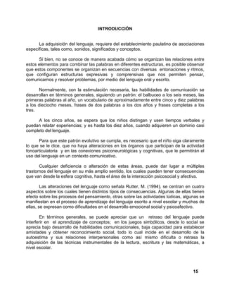 15
INTRODUCCIÓN
La adquisición del lenguaje, requiere del establecimiento paulatino de asociaciones
específicas, tales como, sonidos, significados y conceptos.
Si bien, no se conoce de manera acabada cómo se organizan las relaciones entre
estos elementos para combinar las palabras en diferentes estructuras, es posible observar
que estos componentes se organizan en secuencias con diversas entonaciones y ritmos,
que configuran estructuras expresivas y comprensivas que nos permiten pensar,
comunicarnos y resolver problemas, por medio del lenguaje oral y escrito.
Normalmente, con la estimulación necesaria, las habilidades de comunicación se
desarrollan en términos generales, siguiendo un patrón: el balbuceo a los seis meses, las
primeras palabras al año, un vocabulario de aproximadamente entre cinco y diez palabras
a los dieciocho meses, frases de dos palabras a los dos años y frases completas a los
tres.
A los cinco años, se espera que los niños distingan y usen tiempos verbales y
puedan relatar experiencias; y es hasta los diez años, cuando adquieren un dominio casi
completo del lenguaje.
Para que este patrón evolutivo se cumpla, es necesario que el niño oiga claramente
lo que se le dice, que no haya alteraciones en los órganos que participan de la actividad
fonoarticulatoria y en las conexiones psiconeurológicas y cognitivas, que le permitirán el
uso del lenguaje en un contexto comunicativo.
Cualquier deficiencia o alteración de estas áreas, puede dar lugar a múltiples
trastornos del lenguaje en su más amplio sentido, los cuales pueden tener consecuencias
que van desde la esfera cognitiva, hasta el área de la interacción psicosocial y afectiva.
Las alteraciones del lenguaje como señala Rutter, M. (1994), se centran en cuatro
aspectos sobre los cuales tienen distintos tipos de consecuencias. Algunas de ellas tienen
efecto sobre los procesos del pensamiento, otras sobre las actividades lúdicas, algunas se
manifiestan en el proceso de aprendizaje del lenguaje escrito a nivel escolar y muchas de
ellas, se expresan como dificultades en el desarrollo emocional social y psicoafectivo.
En términos generales, se puede apreciar que un retraso del lenguaje puede
interferir en el aprendizaje de conceptos; en los juegos simbólicos, desde lo social se
aprecia bajo desarrollo de habilidades comunicacionales, baja capacidad para establecer
amistades y obtener reconocimiento social, todo lo cual incide en el desarrollo de la
autoestima y sus relaciones interpersonales como así mismo dificulta o retrasa la
adquisición de las técnicas instrumentales de la lectura, escritura y las matemáticas, a
nivel escolar.
 
