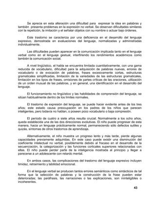 43
Se aprecia en esta alteración una dificultad para expresar la idea en palabras y
también presenta problemas en la expresión no verbal. Se observan dificultades similares
con la repetición, la imitación y el señalar objetos con su nombre o actuar bajo órdenes.
Este trastorno se caracteriza por una deficiencia en el desarrollo del lenguaje
expresivo, demostrada en evaluaciones del lenguaje, normalizadas y administradas
individualmente.
Las dificultades pueden aparecer en la comunicación implicada tanto en el lenguaje
verbal como en el lenguaje gestual, interfiriendo los rendimientos académicos como
también la comunicación social.
A nivel lingüístico, el habla se encuentra limitada cuantitativamente, con una gama
reducida de vocabulario, dificultad para la adquisición de palabras nuevas, errores de
vocabulario o de evocación de palabras, frases excesivamente cortas, estructuras
gramaticales simplificadas, limitación de la variedades de las estructuras gramaticales,
limitación en los tipos de frases, omisiones de partes críticas de las oraciones, utilización
de un orden inusual de las palabras, y en general, una identificación en el desarrollo del
lenguaje.
El funcionamiento no lingüístico y las habilidades de comprensión del lenguaje, se
sitúan habitualmente dentro de los límites normales.
El trastorno de expresión del lenguaje, se puede hacer evidente antes de los tres
años; este estado causa preocupación en los padres de los niños que parecen
inteligentes, pero todavía no hablan, o poseen poco vocabulario o baja compresión.
El período de cuatro a siete años resulta crucial. Normalmente a los ocho años,
queda establecida una de las dos direcciones evolutivas. El niño puede progresar de esta
manera, hacia un lenguaje prácticamente normal, permaneciendo sólo defectos sutiles y
quizás, síntomas de otros trastornos de aprendizaje.
Alternativamente, el niño muestra un progreso lento y más tarde, pierde algunas
capacidades previamente adquiridas. En este caso puede existir una disminución del
coeficiente intelectual no verbal, posiblemente debido al fracaso en el desarrollo de la
secuenciación, la categorización y las funciones corticales superiores relacionadas con
ellas. El niño puede perder parte de la inteligencia mostrada al principio y llegar a
parecerse a un adolescente con retardo mental.
En ambos casos, las complicaciones del trastorno del lenguaje expresivo incluyen
timidez, retraimiento y labilidad emocional.
En el lenguaje verbal se producen tantos errores semánticos como sintácticos de tal
forma que la selección de palabras y la construcción de la frase pueden estar
deterioradas; las paráfrasis, las narraciones o las explicaciones, son ininteligibles o
incoherentes.
 