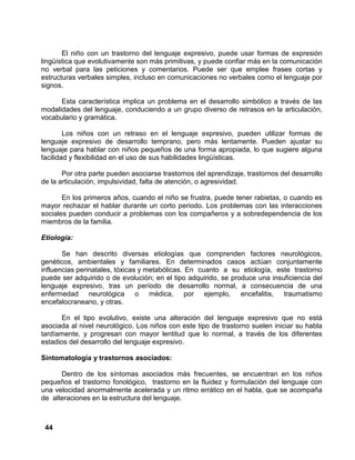 44
El niño con un trastorno del lenguaje expresivo, puede usar formas de expresión
lingüística que evolutivamente son más primitivas, y puede confiar más en la comunicación
no verbal para las peticiones y comentarios. Puede ser que emplee frases cortas y
estructuras verbales simples, incluso en comunicaciones no verbales como el lenguaje por
signos.
Esta característica implica un problema en el desarrollo simbólico a través de las
modalidades del lenguaje, conduciendo a un grupo diverso de retrasos en la articulación,
vocabulario y gramática.
Los niños con un retraso en el lenguaje expresivo, pueden utilizar formas de
lenguaje expresivo de desarrollo temprano, pero más lentamente. Pueden ajustar su
lenguaje para hablar con niños pequeños de una forma apropiada, lo que sugiere alguna
facilidad y flexibilidad en el uso de sus habilidades lingüísticas.
Por otra parte pueden asociarse trastornos del aprendizaje, trastornos del desarrollo
de la articulación, impulsividad, falta de atención, o agresividad.
En los primeros años, cuando el niño se frustra, puede tener rabietas, o cuando es
mayor rechazar el hablar durante un corto periodo. Los problemas con las interacciones
sociales pueden conducir a problemas con los compañeros y a sobredependencia de los
miembros de la familia.
Etiología:
Se han descrito diversas etiologías que comprenden factores neurológicos,
genéticos, ambientales y familiares. En determinados casos actúan conjuntamente
influencias perinatales, tóxicas y metabólicas. En cuanto a su etiología, este trastorno
puede ser adquirido o de evolución; en el tipo adquirido, se produce una insuficiencia del
lenguaje expresivo, tras un período de desarrollo normal, a consecuencia de una
enfermedad neurológica o médica, por ejemplo, encefalitis, traumatismo
encefalocraneano, y otras.
En el tipo evolutivo, existe una alteración del lenguaje expresivo que no está
asociada al nivel neurológico. Los niños con este tipo de trastorno suelen iniciar su habla
tardíamente, y progresan con mayor lentitud que lo normal, a través de los diferentes
estadios del desarrollo del lenguaje expresivo.
Sintomatología y trastornos asociados:
Dentro de los síntomas asociados más frecuentes, se encuentran en los niños
pequeños el trastorno fonológico, trastorno en la fluidez y formulación del lenguaje con
una velocidad anormalmente acelerada y un ritmo errático en el habla, que se acompaña
de alteraciones en la estructura del lenguaje.
 