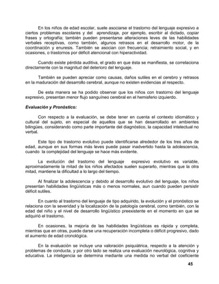 45
En los niños de edad escolar, suele asociarse el trastorno del lenguaje expresivo a
ciertos problemas escolares y del aprendizaje, por ejemplo, escribir al dictado, copiar
frases y ortografía; también pueden presentarse alteraciones leves de las habilidades
verbales receptivas, como también, algunos retrasos en el desarrollo motor, de la
coordinación y enuresis. También se asocian con frecuencia; retraimiento social, y en
ocasiones, o trastornos por déficit atencional con hiperactividad.
Cuando existe pérdida auditiva, el grado en que ésta se manifiesta, se correlaciona
directamente con la magnitud del deterioro del lenguaje.
También se pueden apreciar como causas, daños sutiles en el cerebro y retrasos
en la maduración del desarrollo cerebral, aunque no existen evidencias al respecto.
De esta manera se ha podido observar que los niños con trastorno del lenguaje
expresivo, presentan menor flujo sanguíneo cerebral en el hemisferio izquierdo.
Evaluación y Pronóstico:
Con respecto a la evaluación, se debe tener en cuenta el contexto idiomático y
cultural del sujeto, en especial de aquellos que se han desarrollado en ambientes
bilingües, considerando como parte importante del diagnóstico, la capacidad intelectual no
verbal.
Este tipo de trastorno evolutivo puede identificarse alrededor de los tres años de
edad, aunque en sus formas más leves puede pasar inadvertido hasta la adolescencia,
cuando la complejidad del lenguaje se hace más evidente.
La evolución del trastorno del lenguaje expresivo evolutivo es variable,
aproximadamente la mitad de los niños afectados suelen superarlo, mientras que la otra
mitad, mantiene la dificultad a lo largo del tiempo.
Al finalizar la adolescencia y debido al desarrollo evolutivo del lenguaje, los niños
presentan habilidades lingüísticas más o menos normales, aun cuando pueden persistir
déficit sutiles.
En cuanto al trastorno del lenguaje de tipo adquirido, la evolución y el pronóstico se
relaciona con la severidad y la localización de la patología cerebral, como también, con la
edad del niño y el nivel de desarrollo lingüístico preexistente en el momento en que se
adquirió el trastorno.
En ocasiones, la mejoría de las habilidades lingüísticas es rápida y completa,
mientras que en otras, puede darse una recuperación incompleta o déficit progresivo, dado
el aumento de edad cronológica.
En la evaluación se incluye una valoración psiquiátrica, respecto a la atención y
problemas de conducta, y por otro lado se realiza una evaluación neurológica, cognitiva y
educativa. La inteligencia se determina mediante una medida no verbal del coeficiente
 