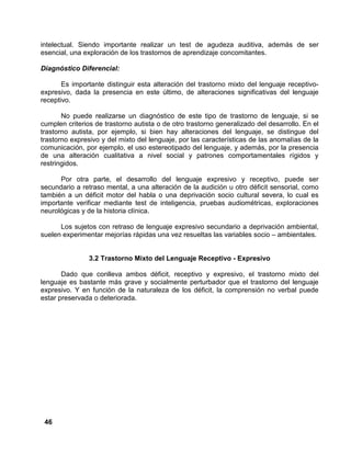 46
intelectual. Siendo importante realizar un test de agudeza auditiva, además de ser
esencial, una exploración de los trastornos de aprendizaje concomitantes.
Diagnóstico Diferencial:
Es importante distinguir esta alteración del trastorno mixto del lenguaje receptivo-
expresivo, dada la presencia en este último, de alteraciones significativas del lenguaje
receptivo.
No puede realizarse un diagnóstico de este tipo de trastorno de lenguaje, si se
cumplen criterios de trastorno autista o de otro trastorno generalizado del desarrollo. En el
trastorno autista, por ejemplo, si bien hay alteraciones del lenguaje, se distingue del
trastorno expresivo y del mixto del lenguaje, por las características de las anomalías de la
comunicación, por ejemplo, el uso estereotipado del lenguaje, y además, por la presencia
de una alteración cualitativa a nivel social y patrones comportamentales rígidos y
restringidos.
Por otra parte, el desarrollo del lenguaje expresivo y receptivo, puede ser
secundario a retraso mental, a una alteración de la audición u otro déficit sensorial, como
también a un déficit motor del habla o una deprivación socio cultural severa, lo cual es
importante verificar mediante test de inteligencia, pruebas audiométricas, exploraciones
neurológicas y de la historia clínica.
Los sujetos con retraso de lenguaje expresivo secundario a deprivación ambiental,
suelen experimentar mejorías rápidas una vez resueltas las variables socio – ambientales.
3.2 Trastorno Mixto del Lenguaje Receptivo - Expresivo
Dado que conlleva ambos déficit, receptivo y expresivo, el trastorno mixto del
lenguaje es bastante más grave y socialmente perturbador que el trastorno del lenguaje
expresivo. Y en función de la naturaleza de los déficit, la comprensión no verbal puede
estar preservada o deteriorada.
 