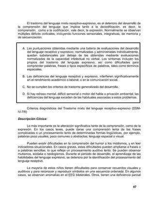 47
El trastorno del lenguaje mixto receptivo-expresivo, es el deterioro del desarrollo de
la comprensión del lenguaje que implica tanto a la decodificación, es decir, la
comprensión, como a la codificación, vale decir, la expresión. Normalmente se observan
múltiples déficits corticales, incluyendo funciones sensoriales, integrativas, de memoria y
de secuenciación.
A. Las puntuaciones obtenidas mediante una batería de evaluaciones del desarrollo
del lenguaje receptivo y expresivo, normalizadas y administradas individualmente,
quedan substanciales por debajo de las obtenidas mediante evaluaciones
normalizadas de la capacidad intelectual no verbal. Los síntomas incluyen los
propios del trastorno del lenguaje expresivo, así como dificultades para
comprender palabras, frases o tipos específicos de palabras, tales como términos
espaciales.
B. Las deficiencias del lenguaje receptivo y expresivo, interfieren significativamente
en el rendimiento académico o laboral, o en la comunicación social.
C. No se cumplen los criterios de trastorno generalizado del desarrollo.
D. Si hay retraso mental, déficit sensorial o motor del habla o privación ambiental, las
deficiencias del lenguaje exceden de las habituales asociadas a estos problemas.
Criterios diagnósticos del Trastorno mixto del lenguaje receptivo-expresivo (DSM-
IV-TR)
Descripción Clínica:
Lo más importante es la alteración significativa tanto de la comprensión, como de la
expresión. En los casos leves, puede darse una comprensión lenta de las frases
complicadas o un procesamiento lento de determinadas formas lingüísticas, por ejemplo,
palabras poco usuales, poco comunes o abstractas; lenguaje espacial o visual.
Pueden existir dificultades en la comprensión del humor o los modismos, y en leer
indicadores situacionales. En casos graves, estas dificultades pueden ampliarse a frases o
a palabras sencillas, lo que refleja un procesamiento auditivo lento. Se pueden observar
mutismos, ecolalia o neologismos. Durante el período de desarrollo, el aprendizaje de las
habilidades del lenguaje expresivo, se deteriora por la identificación del procesamiento del
lenguaje receptivo.
La mayoría de estos niños tienen dificultades para conservar recuerdos visuales y
auditivos y para reconocer y reproducir símbolos en una secuencia ordenada. En algunos
casos, se observan anomalías en el EEG bilaterales. Otros, tienen una deficiencia parcial
 