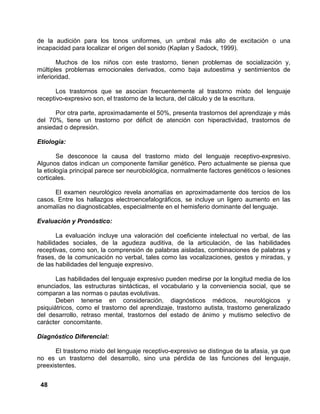 48
de la audición para los tonos uniformes, un umbral más alto de excitación o una
incapacidad para localizar el origen del sonido (Kaplan y Sadock, 1999).
Muchos de los niños con este trastorno, tienen problemas de socialización y,
múltiples problemas emocionales derivados, como baja autoestima y sentimientos de
inferioridad.
Los trastornos que se asocian frecuentemente al trastorno mixto del lenguaje
receptivo-expresivo son, el trastorno de la lectura, del cálculo y de la escritura.
Por otra parte, aproximadamente el 50%, presenta trastornos del aprendizaje y más
del 70%, tiene un trastorno por déficit de atención con hiperactividad, trastornos de
ansiedad o depresión.
Etiología:
Se desconoce la causa del trastorno mixto del lenguaje receptivo-expresivo.
Algunos datos indican un componente familiar genético. Pero actualmente se piensa que
la etiología principal parece ser neurobiológica, normalmente factores genéticos o lesiones
corticales.
El examen neurológico revela anomalías en aproximadamente dos tercios de los
casos. Entre los hallazgos electroencefalográficos, se incluye un ligero aumento en las
anomalías no diagnosticables, especialmente en el hemisferio dominante del lenguaje.
Evaluación y Pronóstico:
La evaluación incluye una valoración del coeficiente intelectual no verbal, de las
habilidades sociales, de la agudeza auditiva, de la articulación, de las habilidades
receptivas, como son, la comprensión de palabras aisladas, combinaciones de palabras y
frases, de la comunicación no verbal, tales como las vocalizaciones, gestos y miradas, y
de las habilidades del lenguaje expresivo.
Las habilidades del lenguaje expresivo pueden medirse por la longitud media de los
enunciados, las estructuras sintácticas, el vocabulario y la conveniencia social, que se
comparan a las normas o pautas evolutivas.
Deben tenerse en consideración, diagnósticos médicos, neurológicos y
psiquiátricos, como el trastorno del aprendizaje, trastorno autista, trastorno generalizado
del desarrollo, retraso mental, trastornos del estado de ánimo y mutismo selectivo de
carácter concomitante.
Diagnóstico Diferencial:
El trastorno mixto del lenguaje receptivo-expresivo se distingue de la afasia, ya que
no es un trastorno del desarrollo, sino una pérdida de las funciones del lenguaje,
preexistentes.
 