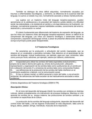 49
También se distingue de otros déficit adquiridos, normalmente causados por
traumas o enfermedades neurológicas, y asimismo, se diferencia de la ausencia total del
lenguaje, lo cual es un estado muy raro, normalmente asociado a retraso mental profundo.
Los sujetos con un trastorno mixto del lenguaje receptivo-expresivo, pueden
aproximarse en la adolescencia a la gravedad del trastorno autista debido a la dificultad
social, las estereotipias, a la resistencia al cambio y a la baja tolerancia a la frustración, sin
embargo, normalmente presentan mejores habilidades sociales, conocimiento del entorno,
abstracción y comunicación no verbal.
El criterio fundamental para diferenciarlo del trastorno de expresión del lenguaje, es
que los niños con trastorno mixto del lenguaje receptivo-expresivo, tienen un déficit en la
comprensión del lenguaje. Los niños con trastorno fonológico o tartamudeo tienen la
comprensión y expresión del lenguaje normal, a pesar de presentar alteraciones del habla,
aunque al principio puede pasar desapercibido.
3.3 Trastornos Fonológicos
Se caracteriza por la producción o articulación del sonido inapropiada, que se
observa en un vocabulario y gramática normales. Este deterioro en el aprendizaje de los
sonidos del lenguaje, incluye sustituciones, por ejemplo, gopa por ropa, omisiones, tales
como yuvia por lluvia, adiciones, por ejemplo, zabana por sábana y distorsiones.
A.- Incapacidad para utilizar los sonidos del habla esperables evolutivamente y
propios de la edad e idioma del sujeto (ej, errores de la producción, utilización,
representación u organización de los sonidos tales como sustituciones de un sonido por
otro (utilización del sonido /t/ u omisiones de sonidos tales como consonantes finales).
B.- Las deficiencias de la producción de los sonidos del habla interfieren en el
rendimiento académico o laboral, o en la comunicación social.
C.- Si hay un retraso mental, un déficit sensorial o motor del habla, o una privación
ambiental, las deficiencias del habla exceden de las habitualmente asociadas a estos
problemas.
Criterios diagnósticos del Trastorno fonológico (DSM-IV-TR)
Descripción Clínica:
En el inicio del desarrollo del lenguaje infantil, los sonidos son similares en distintas
culturas, debido probablemente a la intervención de procesos biológicos. Mientras un niño
aprende los sonidos de su lengua materna, las producciones de sonidos cambian y se
convierten en específicas de la cultura.
La producción de los sonidos del lenguaje subsiguiente, dependen del desarrollo del
control motor del habla, y de los órganos involucrados en esta adquisición, tales como la
lengua, labios, paladar, laringe, mandíbula, músculos de la respiración.
 