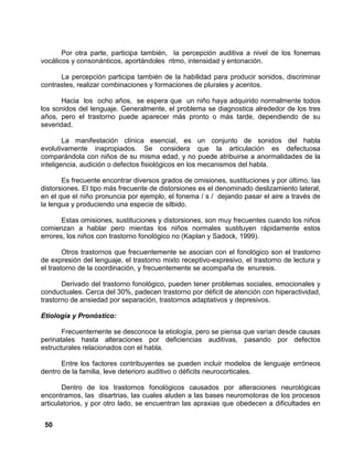 50
Por otra parte, participa también, la percepción auditiva a nivel de los fonemas
vocálicos y consonánticos, aportándoles ritmo, intensidad y entonación.
La percepción participa también de la habilidad para producir sonidos, discriminar
contrastes, realizar combinaciones y formaciones de plurales y acentos.
Hacia los ocho años, se espera que un niño haya adquirido normalmente todos
los sonidos del lenguaje. Generalmente, el problema se diagnostica alrededor de los tres
años, pero el trastorno puede aparecer más pronto o más tarde, dependiendo de su
severidad.
La manifestación clínica esencial, es un conjunto de sonidos del habla
evolutivamente inapropiados. Se considera que la articulación es defectuosa
comparándola con niños de su misma edad, y no puede atribuirse a anormalidades de la
inteligencia, audición o defectos fisiológicos en los mecanismos del habla.
Es frecuente encontrar diversos grados de omisiones, sustituciones y por último, las
distorsiones. El tipo más frecuente de distorsiones es el denominado deslizamiento lateral,
en el que el niño pronuncia por ejemplo, el fonema / s / dejando pasar el aire a través de
la lengua y produciendo una especie de silbido.
Estas omisiones, sustituciones y distorsiones, son muy frecuentes cuando los niños
comienzan a hablar pero mientas los niños normales sustituyen rápidamente estos
errores, los niños con trastorno fonológico no (Kaplan y Sadock, 1999).
Otros trastornos que frecuentemente se asocian con el fonológico son el trastorno
de expresión del lenguaje, el trastorno mixto receptivo-expresivo, el trastorno de lectura y
el trastorno de la coordinación, y frecuentemente se acompaña de enuresis.
Derivado del trastorno fonológico, pueden tener problemas sociales, emocionales y
conductuales. Cerca del 30%, padecen trastorno por déficit de atención con hiperactividad,
trastorno de ansiedad por separación, trastornos adaptativos y depresivos.
Etiología y Pronóstico:
Frecuentemente se desconoce la etiología, pero se piensa que varían desde causas
perinatales hasta alteraciones por deficiencias auditivas, pasando por defectos
estructurales relacionados con el habla.
Entre los factores contribuyentes se pueden incluir modelos de lenguaje erróneos
dentro de la familia, leve deterioro auditivo o déficits neurocorticales.
Dentro de los trastornos fonológicos causados por alteraciones neurológicas
encontramos, las disartrias, las cuales aluden a las bases neuromotoras de los procesos
articulatorios, y por otro lado, se encuentran las apraxias que obedecen a dificultades en
 