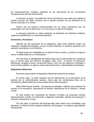 51
las representaciones mentales cognitivas de las secuencias de los movimientos
necesarios para articular cada fonema.
La disartria, se debe a una alteración de los mecanismos neuronales que regulan el
control muscular del habla, mientras que la apraxia proviene de una alteración de la
función muscular en sí misma.
Parece que los factores constitucionales son de mayor importancia que los
ambientales a la hora de determinar si un niño tiene un trastorno fonológico.
La elevada proporción en estos pacientes, de familiares con trastornos similares,
sugiere la posibilidad de un componente genético.
Evaluación y Pronóstico:
Además de una evaluación de la inteligencia, estos niños deberían recibir una
valoración completa del lenguaje, ya que muchos presentan un trastorno asociado de la
expresión gramatical a nivel sintáctico.
El habla puede ser ininteligible en un grado de leve a severo, y parecer en algunos
casos, el habla propia de un niño pequeño.
Por otra parte, la inteligibilidad del habla puede verse comprometida por problemas
que no forman parte del trastorno fonológico, tales como el acento, la entonación,
tartamudeo, lenguaje confuso, condiciones físicas, como son los trastornos orofaciales o
como la fisura palatina; en algunos casos está relacionado a enfermedades neurológicas.
Diagnóstico Diferencial:
El proceso para realizar el diagnóstico diferencial consta de tres etapas:
En primer lugar se debe asegurar que las alteraciones en la articulación de la
palabra son lo suficientemente severas, como para ser consideradas fuera de la
normalidad y diferenciarlas de errores propios de los niños pequeños.
Debe determinarse también, la ausencia de patología orgánica que produzca los
errores en la articulación, descartando la disartria, alteraciones de la audición y retraso
mental.
En este sentido, son indicadores de disartria, el babeo, las conductas motoras
descoordinadas o lentas, la masticación y deglución anormales, además de proyección y
retracción lingual lenta y torpe.
Por otra parte, la expresión del lenguaje debe estar dentro de la normalidad, para
descartar un trastorno mixto receptivo-expresivo del lenguaje o un trastorno generalizado
del desarrollo.
 