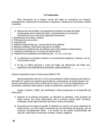 52
3.4 Tartamudeo
Esta interrupción de la fluidez normal del habla se caracteriza por titubeos,
prolongaciones, repeticiones involuntarias e irregulares, o bloqueos en los sonidos, sílabas
o palabras.
A. Alteraciones de la fluidez y la organización temporal normales del habla
(inadecuadas para la edad del sujeto), caracterizadas por ocurrencias
frecuentes de uno o más de los siguientes fenómenos:
1. Repeticiones de sonidos y sílabas.
2. Prolongaciones de sonidos.
3. Interjecciones.
4. Palabras fragmentadas (pe., pausas dentro de la palabra).
5. Bloqueos audibles o silenciosos (pausas en el habla).
6. Circunloquios (substituciones de palabras para evitar palabras problematicas).
7.- Palabras producidas con un exceso de tensión física.
8.- Repeticiones de palabras monosilábicas (pe., “Yo - yo - yo le veo”.
B. La alteración de la fluidez interfiere en el rendimiento académico o laboral, o en la
comunicación social.
C. Si hay un déficit sensorial o motor del habla, las deficiencias del habla son
superiores a las habitualmente asociadas a estos problemas.
Criterios diagnósticos para el Tartamudeo (DSM-IV-TR)
Aproximadamente entre el 2 y el 4% de la población infantil, presenta este trastorno
del habla. En cuanto a los estudios de prevalencia y seguimiento, se puede apreciar una
mejoría espontánea entre el 50 y el 80% de los casos, y el 1% de los adolescentes y de
los adultos, mantienen este trastorno. Existe un predominio masculino del 3:1 a 4:1.
Kaplan y Sadock, (1999), han identificado 4 fases progresivas en el desarrollo del
tartamudeo:
1. Aparece en el periodo pre-escolar. La dificultad es episódica, entre periodos de
habla normal. Los niños tartamudean más a menudo cuando están nerviosos,
enfadados, tienen algo importante que decir o están presionados.
2. Se produce en la etapa de escolar. El trastorno es crónico con pocos episodios de
habla normal. Los niños están conscientes de sus dificultades de lenguaje, que se
producen principalmente frente a la emisión de las partes fundamentales del
discurso, sobre todo al mencionar nombres, verbos y adjetivos.
 