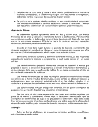 53
3. Después de los ocho años y hasta la edad adulta, principalmente al final de la
infancia y adolescencia, el tartamudeo pasa por fases recurrentes o de regresión,
sobre todo frente a respuestas de situaciones de gran tensión.
4. Se produce en la madurez, donde manifiesta un temor anticipatorio al tartamudeo.
Los temores son concretos a palabras específicas, sonidos o situaciones. También
con frecuencia, se observan las sustituciones de palabras y los circunloquios.
Descripción Clínica:
El tartamudeo aparece típicamente entre los dos y cuatro años, con menos
frecuencia de los cinco y siete años, y raramente durante la adolescencia. Para los niños
que empiezan a andar, el tartamudeo es un síntoma transitorio del desarrollo que dura
menos de seis meses, aunque el 25% de los casos de comienzo temprano, presentan
tartamudeo persistente pasados los doce años.
Cuando el inicio tiene lugar durante el período de latencia, normalmente, los
síntomas se relacionan con el estrés, y tienen un curso benigno de seis meses a seis años
de duración. En los inicios del cuadro, el niño no es consciente del síntoma.
El trastorno a menudo aumenta y disminuye durante la infancia, ya sea mejorando
gradualmente durante la infancia, o empeorando, lo cual puede derivar en un curso
crónico.
Los varones tienden a presentar formas más crónicas del trastorno. A medida que
progresa el estado, el bloqueo de las palabras y la tensión involuntaria de la mandíbula y
de los músculos de la cara, se vuelven más visibles. En los casos persistentes, el niño se
da cuenta dolorosamente del problema.
Las formas de tartamudeo de base neurológica, presentan características clínicas
que difieren de la forma evolutiva de tartamudeo, en ese sentido se observan bloqueos y
prolongaciones, pero no aparecen principalmente ni en las sílabas iniciales ni en
sustantivos, y son poco frecuentes las muecas asociadas y los movimientos de las manos.
Las complicaciones incluyen anticipación temerosa, que se puede acompañar de
parpadeo, tics y evitación de palabras y situaciones problemáticas.
Por otra parte, el niño puede experimentar reacciones emocionales negativas, por
parte de la familia y compañeros, dando lugar a situaciones embarazosas que se
acompañan de sentimientos de culpa e ira provocación y ostracismo. Todo esto puede
traer como consecuencia el «evitar», configurándose una pobre autoestima, afectando el
desarrollo social y del lenguaje, y concomitantemente, derivar en problemas académicos.
Etiología:
Entre las teorías etiológicas, se encuentran conceptos genéticos, neurológicos,
psicodinámicos y conductuales.
 