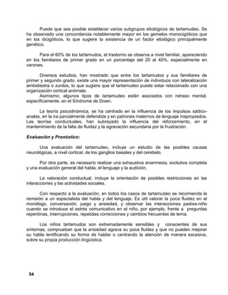 54
Puede que sea posible establecer varios subgrupos etiológicos de tartamudeo. Se
ha observado una concordancia notablemente mayor en los gemelos monocigóticos que
en los dicigóticos, lo que sugiere la existencia de un factor etiológico principalmente
genético.
Para el 60% de los tartamudos, el trastorno se observa a nivel familiar, apareciendo
en los familiares de primer grado en un porcentaje del 20 al 40%, especialmente en
varones.
Diversos estudios, han mostrado que entre los tartamudos y sus familiares de
primer y segundo grado, existe una mayor representación de individuos con lateralización
ambidiestra o zurdos, lo que sugiere que el tartamudeo puede estar relacionado con una
organización cortical anómala.
Asimismo, algunos tipos de tartamudeo están asociados con retraso mental,
específicamente, en el Síndrome de Down.
La teoría psicodinámica, se ha centrado en la influencia de los impulsos sádico-
anales, en la ira parcialmente defendida y en patrones maternos de lenguaje inapropiados.
Las teorías conductuales, han subrayado la influencia del reforzamiento, en el
mantenimiento de la falta de fluidez y la agravación secundaria por la frustración.
Evaluación y Pronóstico:
Una evaluación del tartamudeo, incluye un estudio de las posibles causas
neurológicas, a nivel cortical, de los ganglios basales y del cerebelo.
Por otra parte, es necesario realizar una exhaustiva anamnesis, evolutiva completa
y una evaluación general del habla, el lenguaje y la audición.
La valoración conductual, incluye la orientación de posibles restricciones en las
interacciones y las actividades sociales.
Con respecto a la evaluación, en todos los casos de tartamudeo se recomienda la
remisión a un especialista del habla y del lenguaje. Es útil valorar la poca fluidez en el
monólogo, conversación, juego y ansiedad, y observar las interacciones padres-niño
cuando se introduce el estrés comunicativo en el niño, por ejemplo, frente a preguntas
repentinas, interrupciones, repetidas correcciones y cambios frecuentes de tema.
Los niños tartamudos son extremadamente sensibles y conscientes de sus
síntomas, comprueban que la ansiedad agrava su poca fluidez y que no pueden mejorar
su habla lentificando su forma de hablar o centrando la atención de manera excesiva,
sobre su propia producción lingüística.
 