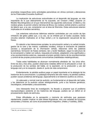 57
anomalías inespecíficas como actividades paroxísticas sin clínica comicial y alteraciones
de los Potenciales Evocados Auditivos3
.
La implicación de estructuras subcorticales en el desarrollo del lenguaje, es más
importante de lo que clásicamente se ha supuesto, así Crosson (1992), propone un
Modelo Neurolingüístico en el que intervendrían las siguientes estructuras: el tálamo y los
núcleos grises, la porción anterior del área de Broca, los núcleos ventral anterior y pulvinar
de tálamo que, a su vez, conectarían con el área de Wernicke. Estas estructuras estarían
implicadas en el análisis semántico.
Las anteriores estructuras talámicas estarían controladas por una acción de tipo
inhibitorio del globo pálido que, a su vez, se ve inhibido por el núcleo caudado. Estos
circuitos estarían implicados en el flujo verbal y en la organización secuencial de las
frases.
En relación a las interacciones sociales, la comunicación verbal y no verbal (mirada,
gestos de la cara y las manos; cualidades vocales), incluye la evocación de palabras
(acceso y recuperación de la información verbal), relaciones entre las palabras
(semántica), formación de frases (sintaxis), dar y recibir feedback, seguir la estructura de
la conversación y hablar con soltura, respuesta al contexto, adaptación a los significados y
a los acontecimientos externos, respuesta al propio sentido interno de los acontecimientos
y control de las propias producciones comunicativas (habilidades metalinguísticas).
Todas estas habilidades se alcanzan normalmente alrededor de los cinco años.
Entre los dos y tres años, pueden observarse notables déficit en la articulación a nivel de
la producción de los sonidos del habla, en la expresión, en la producción y uso del
lenguaje oral y en la recepción, desde el punto de vista comprensivo.
Evidentemente, la pérdida auditiva juega un papel importante en la etiología de los
trastornos de la comunicación. La patología temprana del oído medio y la pérdida auditiva,
pueden causar problemas del lenguaje, especialmente si el deterioro auditivo es crónico.
Un adecuado y normal nivel de audición, es fundamental en el desarrollo del habla,
y los deterioros en la audición actúan etiológicamente, junto a los factores genéticos,
neurológicos, ambientales y educacionales.
Una interesante línea de investigación, ha llevado a proponer que el problema
neuropsicológico existente en los trastornos del lenguaje, pudiera ser un déficit en el
procesamiento rápido de estímulos.
Estas dificultades en la percepción y memoria de estímulos que aparecen
rápidamente, pueden implicar no sólo tareas lingüísticas, sino una variedad de funciones
sensoriales y motoras, así como el procesamiento integrativo. (Hales y Yudofsky, 2000).
3
Díaz, M. y col. en Narbona, J. (1999)
 