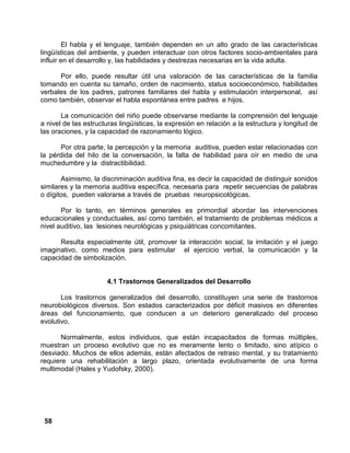 58
El habla y el lenguaje, también dependen en un alto grado de las características
lingüísticas del ambiente, y pueden interactuar con otros factores socio-ambientales para
influir en el desarrollo y, las habilidades y destrezas necesarias en la vida adulta.
Por ello, puede resultar útil una valoración de las características de la familia
tomando en cuenta su tamaño, orden de nacimiento, status socioeconómico, habilidades
verbales de los padres, patrones familiares del habla y estimulación interpersonal, así
como también, observar el habla espontánea entre padres e hijos.
La comunicación del niño puede observarse mediante la comprensión del lenguaje
a nivel de las estructuras lingüísticas, la expresión en relación a la estructura y longitud de
las oraciones, y la capacidad de razonamiento lógico.
Por otra parte, la percepción y la memoria auditiva, pueden estar relacionadas con
la pérdida del hilo de la conversación, la falta de habilidad para oír en medio de una
muchedumbre y la distractibilidad.
Asimismo, la discriminación auditiva fina, es decir la capacidad de distinguir sonidos
similares y la memoria auditiva específica, necesaria para repetir secuencias de palabras
o dígitos, pueden valorarse a través de pruebas neuropsicológicas.
Por lo tanto, en términos generales es primordial abordar las intervenciones
educacionales y conductuales, así como también, el tratamiento de problemas médicos a
nivel auditivo, las lesiones neurológicas y psiquiátricas concomitantes.
Resulta especialmente útil, promover la interacción social, la imitación y el juego
imaginativo, como medios para estimular el ejercicio verbal, la comunicación y la
capacidad de simbolización.
4.1 Trastornos Generalizados del Desarrollo
Los trastornos generalizados del desarrollo, constituyen una serie de trastornos
neurobiológicos diversos. Son estados caracterizados por déficit masivos en diferentes
áreas del funcionamiento, que conducen a un deterioro generalizado del proceso
evolutivo.
Normalmente, estos individuos, que están incapacitados de formas múltiples,
muestran un proceso evolutivo que no es meramente lento o limitado, sino atípico o
desviado. Muchos de ellos además, están afectados de retraso mental, y su tratamiento
requiere una rehabilitación a largo plazo, orientada evolutivamente de una forma
multimodal (Hales y Yudofsky, 2000).
 
