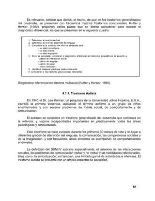 61
Es relevante, señalar que debido al hecho, de que en los trastornos generalizados
del desarrollo, se presentan con frecuencia muchos trastornos concurrentes, Rutter y
Hersov (1990), proponen varios pasos que se deben considerar para realizar el
diagnóstico diferencial, los que se presentan en el siguiente cuadro:
Diagnóstico diferencial en sistema multiaxial (Rutter y Hersov, 1985)
4.1.1. Trastorno Autista
En 1943 el Dr. Leo Kanner, un psiquiatra de la Universidad Johns Hopkins, U.S.A.,
escribió la primera ponencia, aplicando el término autismo a un grupo de niños
ensimismados y con severos problemas de índole social, de comportamiento y de
comunicación.
El autismo se considera un trastorno generalizado del desarrollo que comienza en
la infancia, y supone incapacidades importantes en prácticamente todas las áreas
psicológicas y conductuales.
Este síndrome se hace evidente durante los primeros 30 meses de vida y da lugar a
diferentes grados de alteración del lenguaje, la comunicación, las competencias sociales y
de la imaginación, y con frecuencia, estos síntomas se acompañan de comportamientos
anormales.
La definición del DSM-IV subraya especialmente, el deterioro de las interacciones
sociales, los problemas de comunicación verbal y no verbal y las habilidades relacionadas,
tales como, la simbolización; así también, una limitada gama de actividades e intereses. El
trastorno autista se presenta con un amplio espectro de severidad.
 