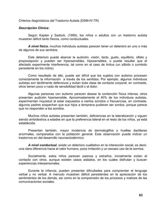 63
Criterios diagnósticos del Trastorno Autista (DSM-IV-TR)
Descripción Clínica:
Según Kaplan y Sadock, (1999), los niños o adultos con un trastorno autista
muestran déficit tanto físicos, como conductuales.
A nivel físico, muchos individuos autistas parecen tener un deterioro en uno o más
de algunos de sus sentidos.
Este deterioro puede abarcar la audición, visión, tacto, gusto, equilibrio, olfato y
propiocepción y pueden ser hipersensibles, hiposensibles, o puede resultar que el
afectado experimente interferencia, tal como en el caso de tinitus (un silbido o zumbido
persistente en los oídos).
Como resultado de ello, puede ser difícil que los sujetos con autismo procesen
correctamente la información a través de los sentidos. Por ejemplo, algunos individuos
autistas son táctilmente defensivos y evitan toda clase de contacto corporal, en contraste,
otros tienen poco o nada de sensibilidad táctil o al dolor.
Algunas personas con autismo parecen desear la contención física intensa, otros
presentan audición hipersensible. Aproximadamente el 40% de los individuos autistas,
experimentan inquietud al estar expuestos a ciertos sonidos o frecuencias, en contraste,
algunos padres sospechan que sus hijos a temprana pudieran ser sordos, porque parece
que no responden a los sonidos.
Muchos niños autistas presentan también, deficiencias en la lateralización y siguen
siendo ambidextros a edades en que la preferencia lateral en el resto de los niños, ya está
establecida.
Presentan también, mayor incidencia de dermatoglifos o huellas dactilares
anormales, comparados con la población general. Esta observación puede indicar un
trastornos en del desarrollo neuroectodérmico.
A nivel conductual, existe un deterioro cualitativo en la interacción social, es decir,
una clara diferencia hacia el calor humano, poca imitación y un escaso uso de la sonrisa.
Socialmente, estos niños parecen pasivos y extraños, inicialmente evitan el
contacto con otros, aunque existen casos aislados, en los cuales disfrutan y buscan
experiencias interpersonales.
Durante la infancia, pueden presentar dificultades para comprender el lenguaje
verbal y no verbal. A menudo muestran déficit persistentes en la apreciación de los
sentimientos de los demás, así como en la comprensión de los procesos y matices de las
comunicaciones sociales.
 