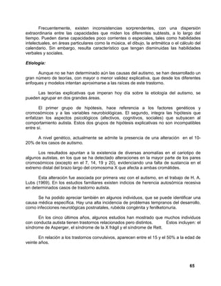 65
Frecuentemente, existen inconsistencias sorprendentes, con una dispersión
extraordinaria entre las capacidades que miden los diferentes subtests, a lo largo del
tiempo. Pueden darse capacidades poco corrientes o especiales, tales como habilidades
intelectuales, en áreas particulares como la música, el dibujo, la aritmética o el cálculo del
calendario. Sin embargo, resulta característico que tengan disminuidas las habilidades
verbales y sociales.
Etiología:
Aunque no se han determinado aún las causas del autismo, se han desarrollado un
gran número de teorías, con mayor o menor validez explicativa, que desde los diferentes
enfoques y modelos intentan aproximarse a las raíces de este trastorno.
Las teorías explicativas que imperan hoy día sobre la etiología del autismo, se
pueden agrupar en dos grandes áreas.
El primer grupo de hipótesis, hace referencia a los factores genéticos y
cromosómicos y a las variables neurobiológicas. El segundo, integra las hipótesis que
enfatizan los aspectos psicológicos (afectivos, cognitivos, sociales) que subyacen al
comportamiento autista. Estos dos grupos de hipótesis explicativas no son incompatibles
entre sí.
A nivel genético, actualmente se admite la presencia de una alteración en el 10-
20% de los casos de autismo.
Los resultados apuntan a la existencia de diversas anomalías en el cariotipo de
algunos autistas, en los que se ha detectado alteraciones en la mayor parte de los pares
cromosómicos (excepto en el 7, 14, 19 y 20), evidenciando una falta de sustancia en el
extremo distal del brazo largo del cromosoma X que afecta a ambas cromátides.
Esta alteración fue asociada por primera vez con el autismo, en el trabajo de H. A.
Lubs (1969). En los estudios familiares existen indicios de herencia autosómica recesiva
en determinados casos de trastorno autista.
Se ha podido apreciar también en algunos individuos, que se puede identificar una
causa médica específica. Hay una alta incidencia de problemas tempranos del desarrollo,
como infecciones neurológicas postnatales, rubéola congénita y fenilketonuria.
En los cinco últimos años, algunos estudios han mostrado que muchos individuos
con conducta autista tienen trastornos relacionados pero distintos. Estos incluyen: el
síndrome de Asperger, el síndrome de la X frágil y el síndrome de Rett.
En relación a los trastornos convulsivos, aparecen entre el 15 y el 50% a la edad de
veinte años.
 