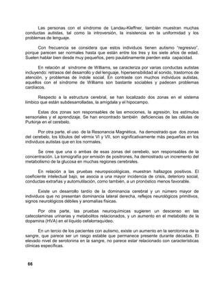 66
Las personas con el síndrome de Landau-Kleffner, también muestran muchas
conductas autistas, tal como la introversión, la insistencia en la uniformidad y los
problemas de lenguaje.
Con frecuencia se considera que estos individuos tienen autismo “regresivo”,
porque parecen ser normales hasta que están entre los tres y los siete años de edad.
Suelen hablar bien desde muy pequeños, pero paulatinamente pierden esta capacidad.
En relación al síndrome de Williams, se caracteriza por varias conductas autistas
incluyendo: retrasos del desarrollo y del lenguaje, hipersensibilidad al sonido, trastornos de
atención, y problemas de índole social. En contraste con muchos individuos autistas,
aquellos con el síndrome de Williams son bastante sociables y padecen problemas
cardíacos.
Respecto a la estructura cerebral, se han localizado dos zonas en el sistema
límbico que están subdesarrolladas, la amígdala y el hipocampo.
Estas dos zonas son responsables de las emociones, la agresión, los estímulos
sensoriales y el aprendizaje. Se han encontrado también deficiencias de las células de
Purkinje en el cerebelo.
Por otra parte, el uso de la Resonancia Magnética, ha demostrado que dos zonas
del cerebelo, los lóbulos del vérmix VI y VII, son significativamente más pequeñas en los
individuos autistas que en los normales.
Se cree que una o ambas de esas zonas del cerebelo, son responsables de la
concentración. La tomografía por emisión de positrones, ha demostrado un incremento del
metabolismo de la glucosa en muchas regiones cerebrales.
En relación a las pruebas neuropsicológicas, muestran hallazgos positivos. El
coeficiente intelectual bajo, se asocia a una mayor incidencia de crisis, deterioro social,
conductas extrañas y automutilación, como también, a un pronóstico menos favorable.
Existe un desarrollo tardío de la dominancia cerebral y un número mayor de
individuos que no presentan dominancia lateral derecha, reflejos neurológicos primitivos,
signos neurológicos débiles y anomalías físicas.
Por otra parte, las pruebas neuroquímicas sugieren un descenso en las
catecolaminas urinarias y metabolitos relacionados, y un aumento en el metabolito de la
dopamina (HVA) en el líquido cefalorraquídeo.
En un tercio de los pacientes con autismo, existe un aumento en la serotonina de la
sangre, que parece ser un rasgo estable que permanece presente durante décadas. El
elevado nivel de serotonina en la sangre, no parece estar relacionado con características
clínicas específicas.
 